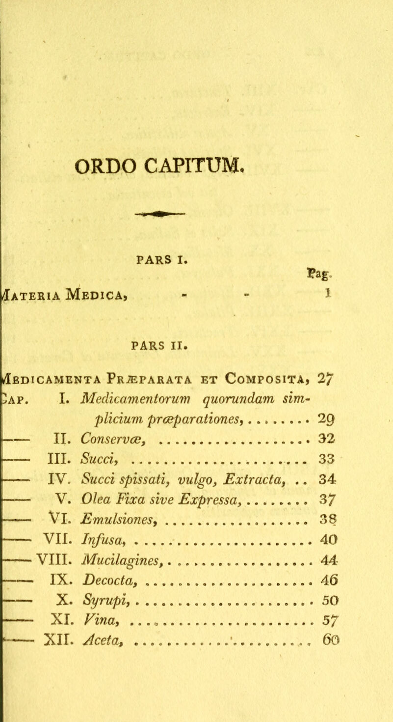 ORDO CAPITUM Iateria Medica, PARS I. 5ag, PARS II. /Iedicamenta Pr^parata et Composita, 27 AP. I. Medicamentorum quorundam sim^ plicium prcBparationes, 29 II. Conservce, 32 III. Succi, 33 IV. Succi spissati, vulgo, Extracta, .. 34 V. Olea Fixa sive Expressa, 37 Vl. Emulsiones, 38 VII. Infusa, 40 VIII. Mucilagines, 44 IX. Decocta, 46 X. Syrupl, 50 — XI. Fina, ...» 5/ — XII. Aceta, ’ , 60