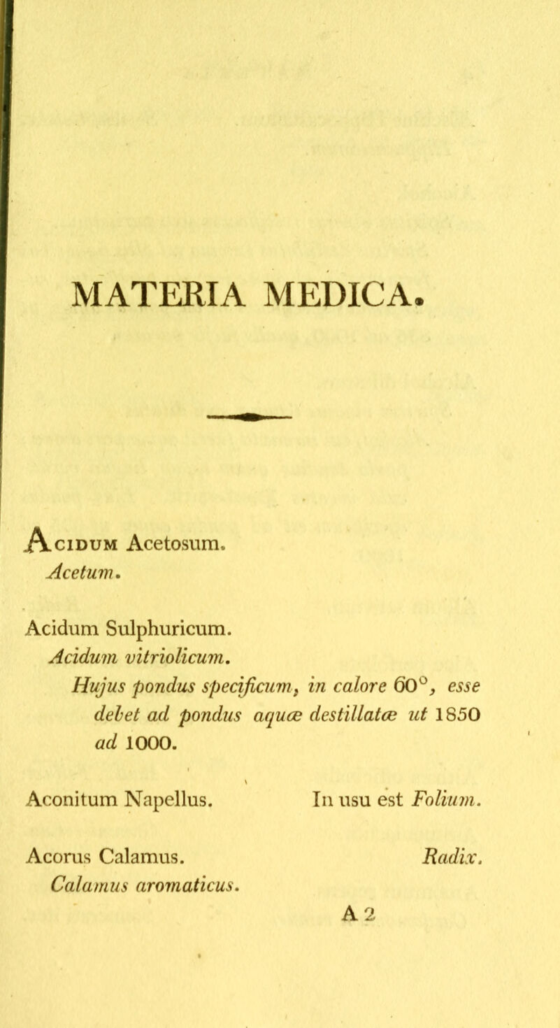 MATERIA MEDICA Acidum Acetosum. Acetum. Acidum Sulphuricum. Acidum vitriolicum. Hujus pondus speoficum^ in calore 60^, esse delet ad pondus acpuce destillatae ut 1850 ad 1000. Aconitum Napellus. In usu est Folium. Acorus Calamus. Radix. Calamus aromaticus. A2