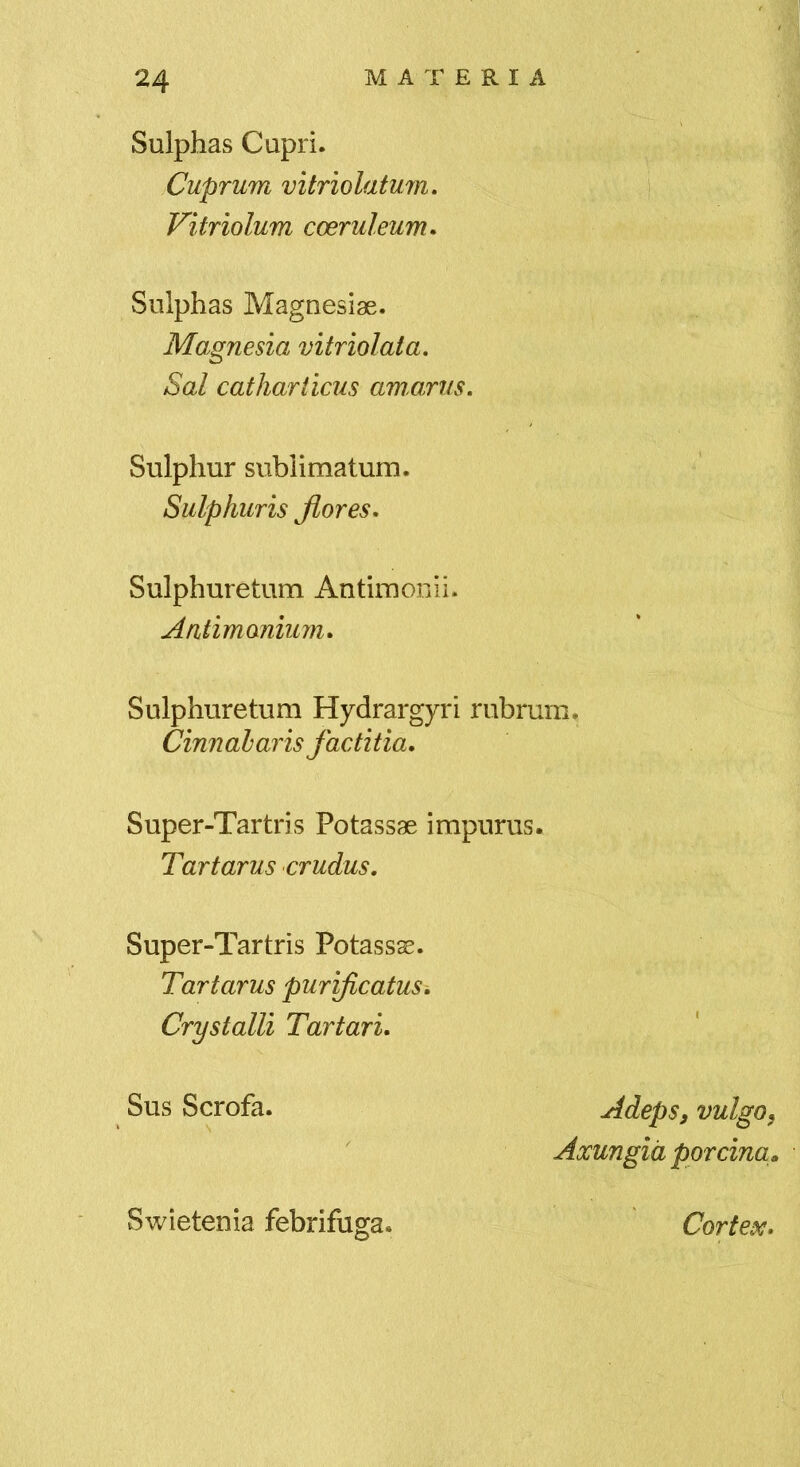 Sulphas Capri. Cuprum vitriolatum, Vitriolum coeruleum. Sulphas Magnesiae. Magnesia vitriolata. Sal catliariicus amarus. Sulphur sublimatum. Sulphuris Jiores. Sulphuretum Antimonii. Antimonium. Sulphuretum Hydrargyri rubrum. Cinnabaris factitia. Super-Tartris Potassae impurus. Tartarus crudus. Super-Tartris Potassse. Tartarus purificatus^ Crystalli Tartari. Sus Scrofa. Swietenia febrifuga. Adeps, vulgo, Axungia porcina. Cortex.