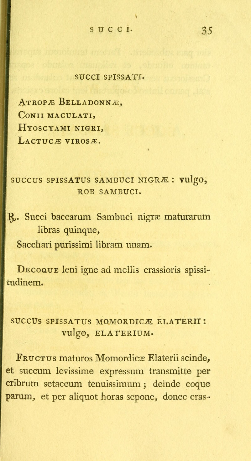 I SUCCI SPISSATI. I Atrop-® Belladonna:, I Conii maculati, I Hyoscyami nigri^ I Lactuca: virosa:. succus SPISSATUS SAMBUCI NiGRiE ; VulgO, I ROB SAMBUCI. ]^. Succi baccarum Sambuci nigrae maturarum libras quinque^ Sacchari purissimi libram unam. Decogue leni igne ad mellis crassioris spissi- tudinem. SUCCUS SPISSATUS MOJVTORDICiE ELATERII 2 vulgo, ELATERIUM. Fructus maturos Momordicae Elaterii scinde^ et succum levissime expressum transmitte per cribrum setaceum tenuissimum 5 deinde coque parum, et per aliquot horas sepone, donec cras-