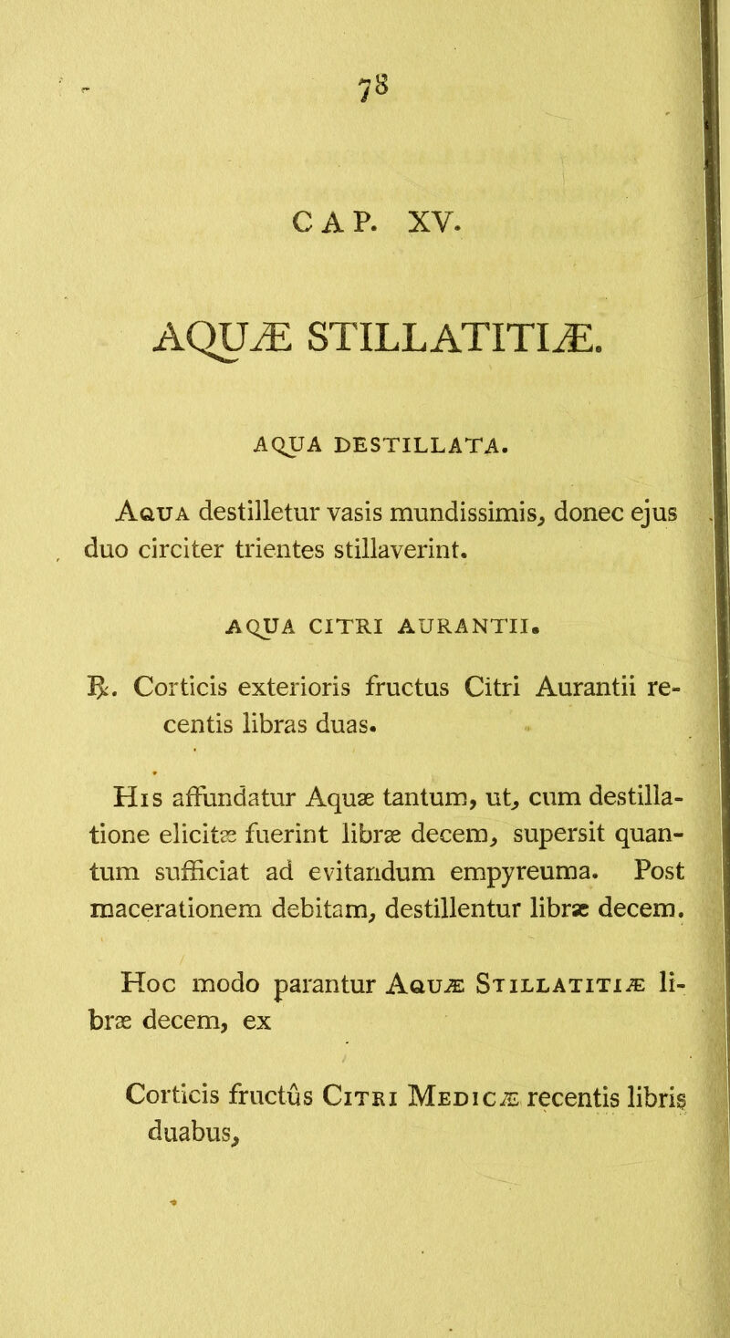 CAP. XV. AQU^ STILLATITIiE. AQUA DESTILLATA. Aqua destilletur vasis mundissimis^ donec ejus duo circiter trientes stillaverint. AQUA CITRI AURANTII. B:. Corticis exterioris fructus Citri Aurantii re- centis libras duas. His affundatur Aquae tantum, ut, cum destilla- tione elicitas fuerint librae decem, supersit quan- tum sufficiat ad evitandum empyreuma. Post macerationem debitam, destillentur librae decem. Hoc modo parantur Aquje Stillatitx-?e li- brae decem, ex Corticis fructus Citri MediciE recentis libris duabus.