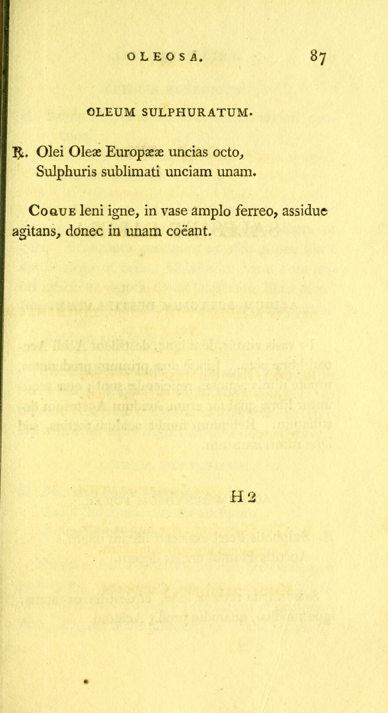 OLEUM SULPHURATUM. 5^. Olei Oleae Europaeae uncias octo^ Sulphuris sublimati unciam unam. CoauE leni igne, in vase amplo ferreo> assidue agitans, donec in unam coeant. H2