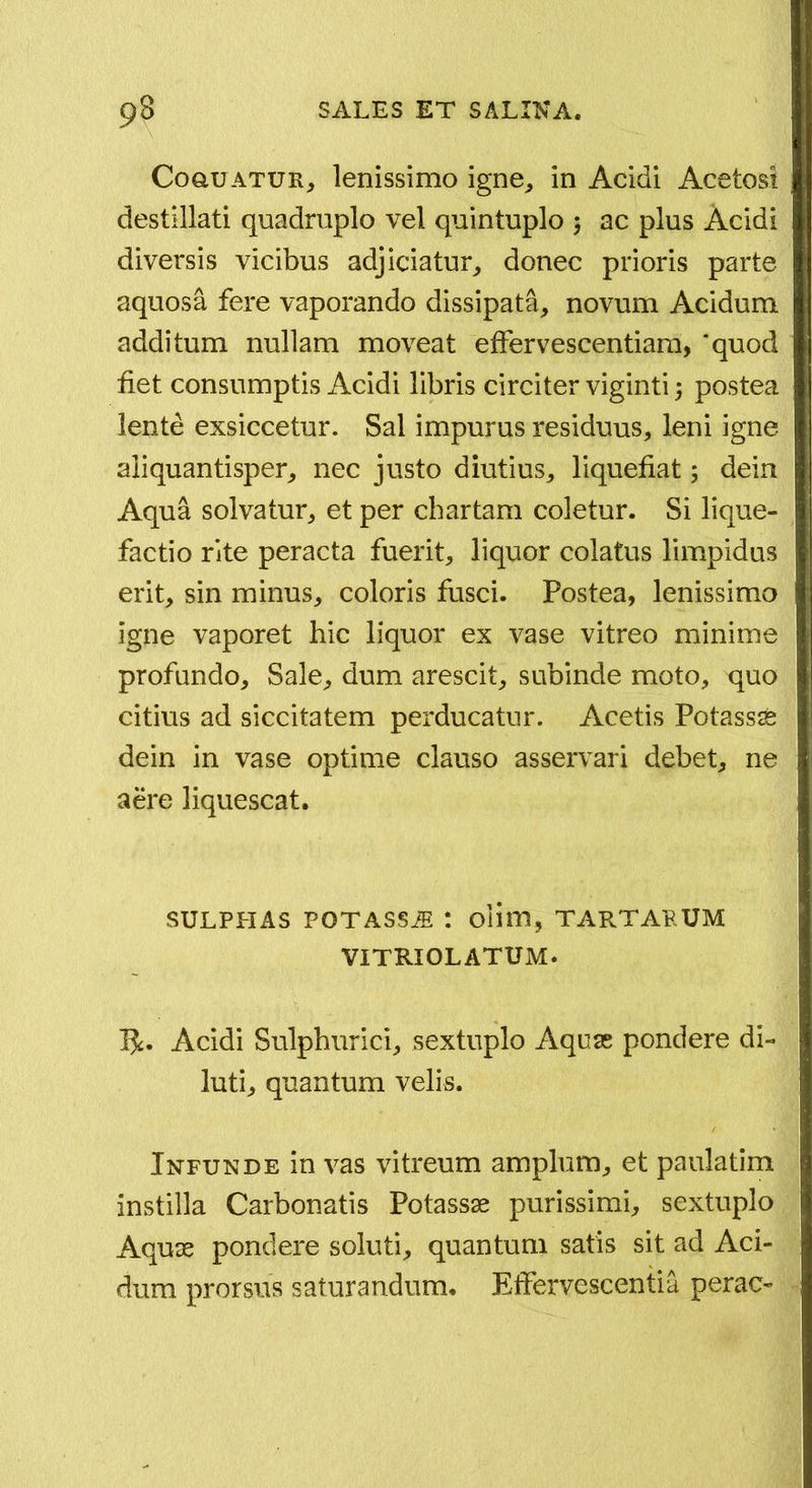 CoauATUR, lenissimo igne^ in Acidi Acetost destillati quadruplo vel quintuplo 5 ac plus Acidi diversis vicibus adjiciatur^ donec prioris parte aquosa fere vaporando dissipata, novum Acidum additum nullam moveat effervescentiara, ‘quod fiet consumptis Acidi libris circiter viginti 3 postea lente exsiccetur. Sal impurus residuus, leni igne aliquantisper, nec justo diutius, liquefiat 5 dein Aqua solvatur, et per chartam coletur. Si lique- factio rite peracta fuerit, liquor colatus limpidus erit, sin minus, coloris fusci. Postea, lenissimo igne vaporet hic liquor ex vase vitreo minime profundo. Sale, dum arescit, subinde moto, quo citius ad siccitatem perducatur. Acetis Potassse dein in vase optime clauso asservari debet, ne aere liquescat. SULPHAS POTASSjE : ollm, tartarum VITRIOLATUM. Acidi Sulphurici, sextuplo Aquse pondere di- luti, quantum velis. Infunde in vas vitreum amplum, et paulatim instilla Carbonatis Potassse purissimi, sextuplo Aquse pondere soluti, quantum satis sit ad Aci- dum prorsus saturandum. Effervescentia perae-