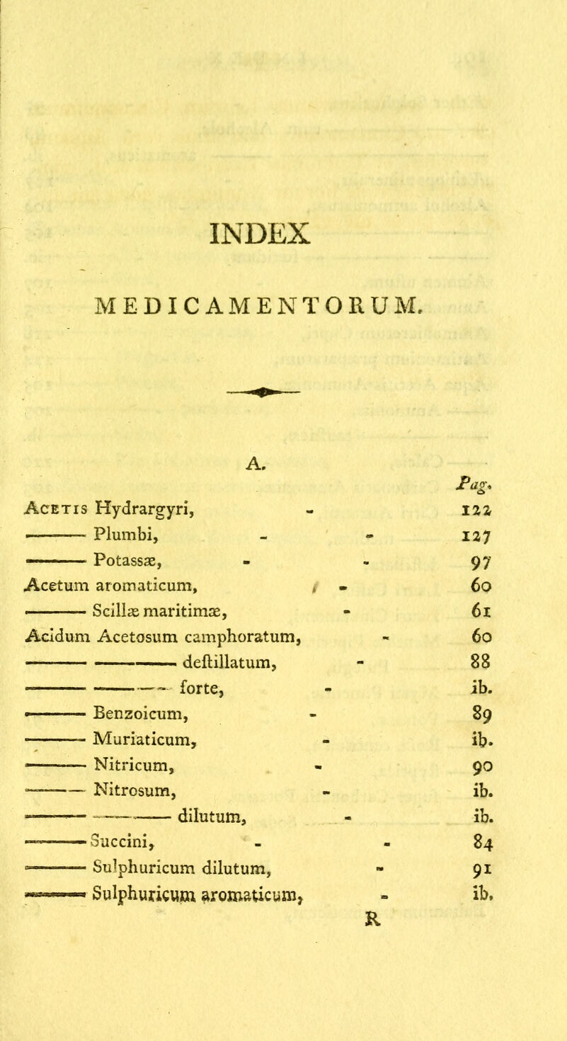 INDEX MEDICAMENTORUM. Acetis Hydrargyri, - iaz — Plumbi, - - 127 — Potassse, - - 97 Acetum aromaticum, ♦ • 60 ■ Scillas maritimas, - 61 Acidum Acetosum camphoratum, - 60 deftillatum, - 88 forte, - ib. Benzoicum, - 89 Muriaticum, - ib. — Nitricum, - 90 Nitrosum, - ib. - dilutum, - ib. ■ - Succini, - - 84 ■ Sulphuricum dilutum, - 91 Sulphuricum aromaticum, - ib. R