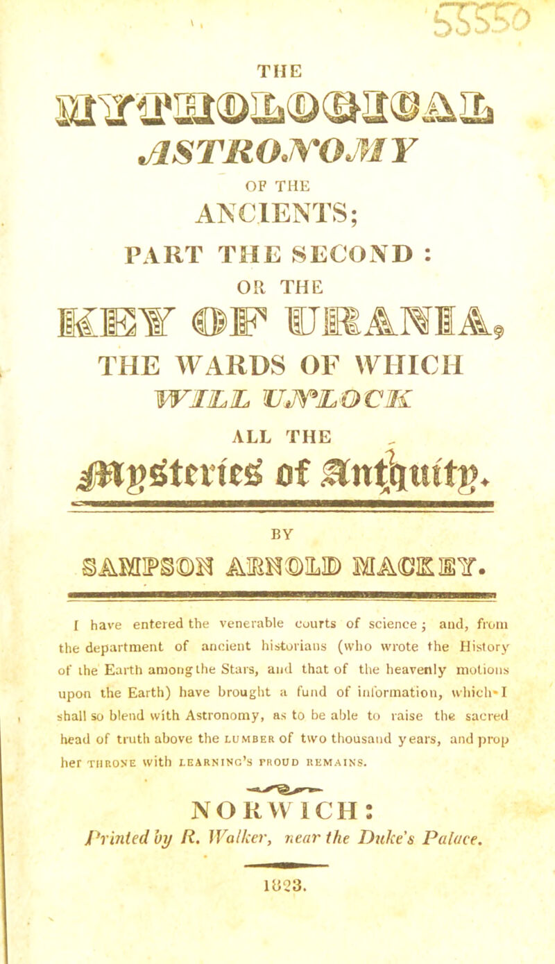 THE JlSTllOJVOM Y OF THE ANCIENTS; PART THE SECOND : OR THE THE WARDS OF WHICH WI1LJL UJTJLOVM ALL THE jwggtcrfeg of BY AmmW) iA<OKl¥. I have entered the venerable courts of science j and, from the department of ancient historians (who wrote the History of the Earth among the Stars, and that of the heavenly motions upon the Earth) have brought a fund of information, which*I shall so blend with Astronomy, as to be able to raise the sacred head of truth above the lumber of two thousand years, and prop her throne with learning’s troud remains. noiTwTch : Printed by It. Walker, near the Duke’s Palace. 1323.