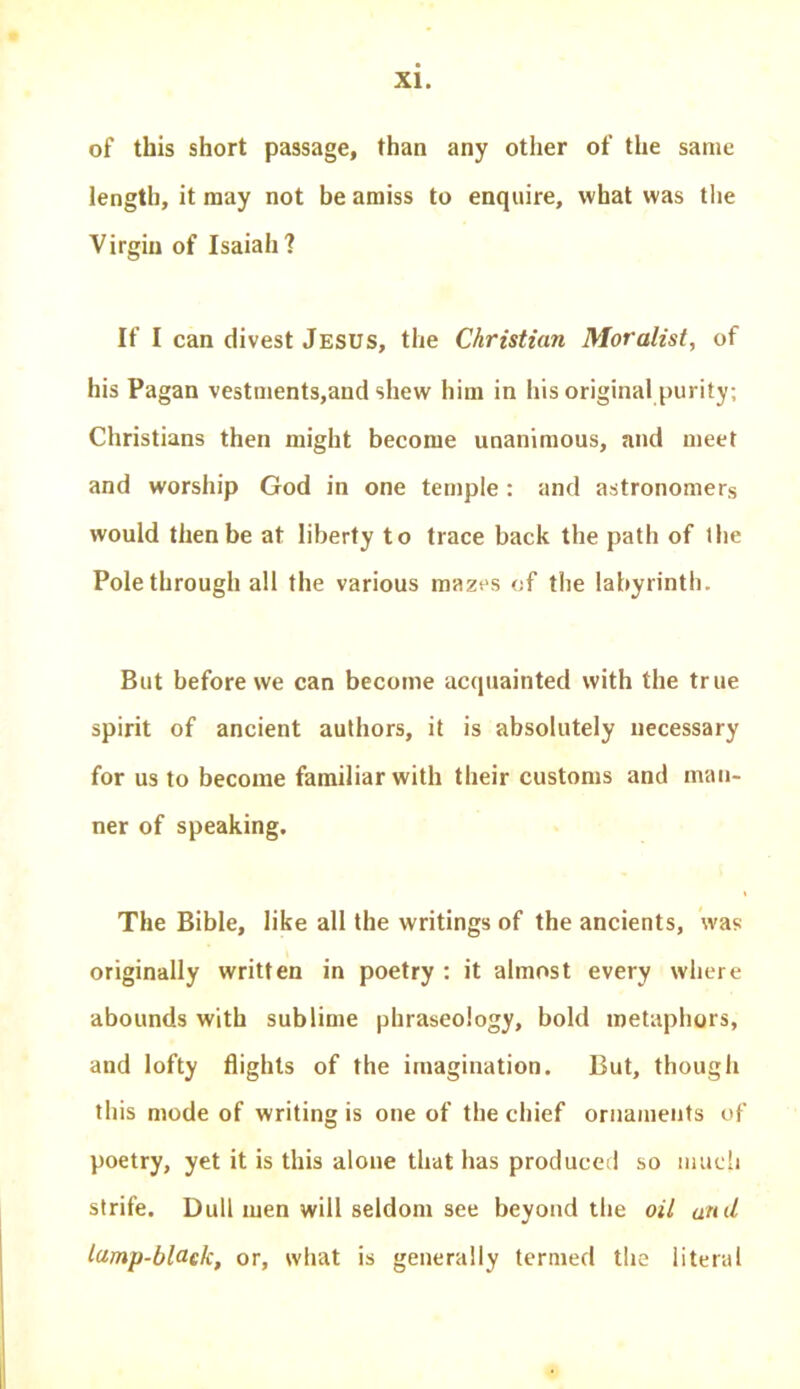 of this short passage, than any other of the same length, it may not be amiss to enquire, what was the Virgin of Isaiah ? If I can divest Jesus, the Christian Moralist, of his Pagan vestments,and shew him in his original purity; Christians then might become unanimous, and meet and worship God in one temple : and astronomers would then be at liberty to trace back the path of the Pole through all the various mazes of the labyrinth. But before we can become acquainted with the true spirit of ancient authors, it is absolutely necessary for us to become familiar with their customs and man- ner of speaking. The Bible, like all the writings of the ancients, was originally written in poetry : it almost every where abounds with sublime phraseology, bold metaphors, and lofty flights of the imagination. But, though this mode of writing is one of the chief ornaments of poetry, yet it is this alone that has produced so much strife. Dull men will seldom see beyond the oil anil lamp-black, or, what is generally termed the literal