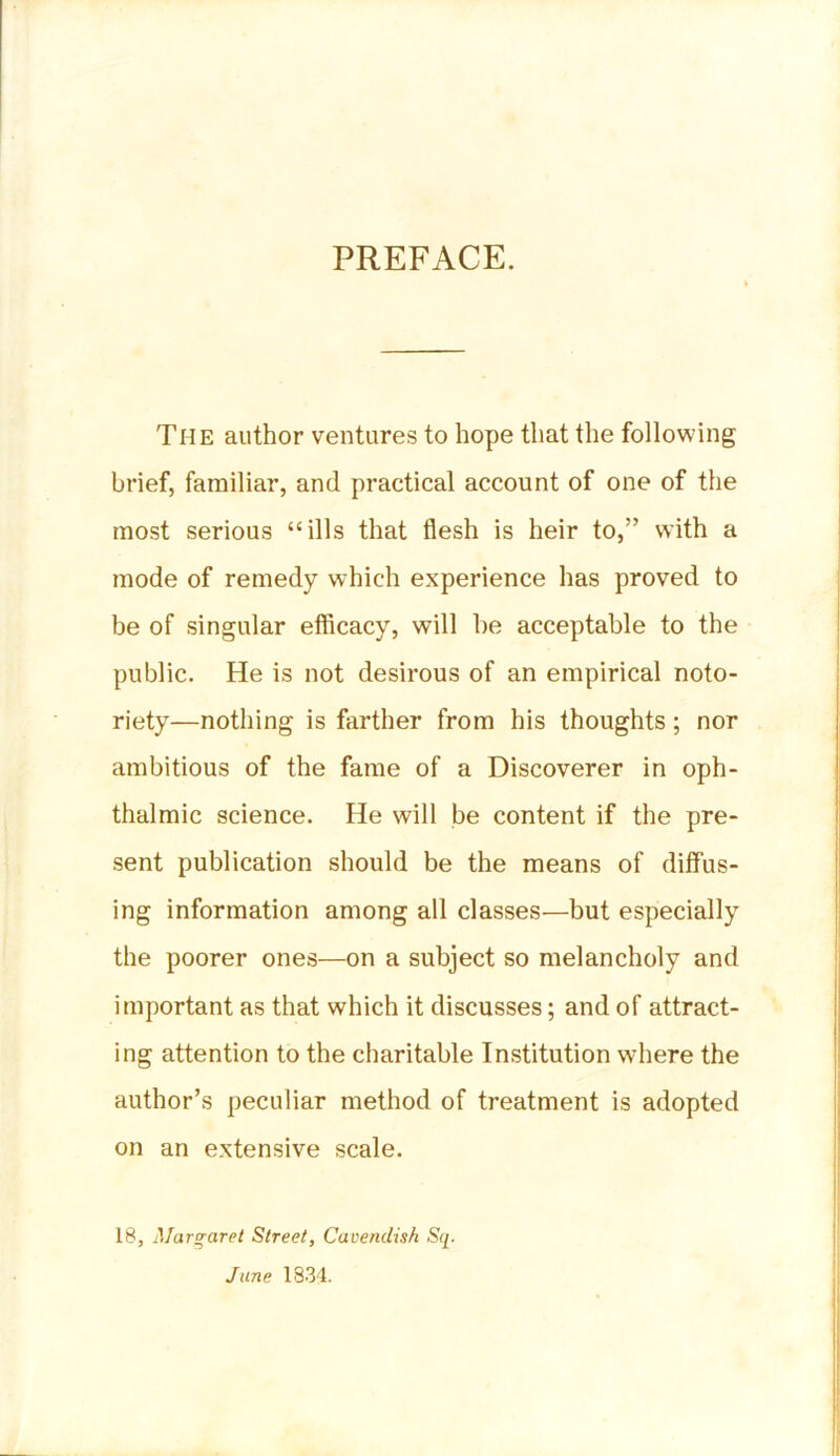 PREFACE. The author ventures to hope that the following brief, familiar, and practical account of one of the most serious “ills that flesh is heir to,” with a mode of remedy which experience has proved to be of singular efficacy, will he acceptable to the public. He is not desirous of an empirical noto- riety—nothing is farther from his thoughts; nor ambitious of the fame of a Discoverer in oph- thalmic science. He will be content if the pre- sent publication should be the means of diffus- ing information among all classes—but especially the poorer ones—on a subject so melancholy and important as that which it discusses; and of attract- ing attention to the charitable Institution where the author’s peculiar method of treatment is adopted on an extensive scale. 18, Margaret Street, Cavendish Sq. June 1834-