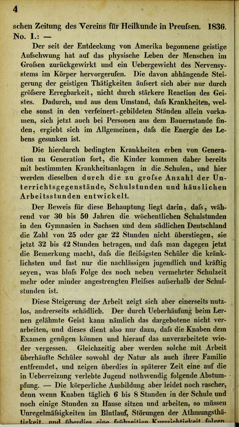 sehen Zeitung des Vereins für Heilkunde in Preufsen. 1836. No. 1.: — Her seit der Entdeckung von Amerika begonnene geistige Aufschwung hat auf das physische Leben der Menschen im Grofsen zurückgewirkt und ein Uebergewicht des Nervensy- stems im Körper hervorgerufen. Die davon abhängende Stei- gerung der geistigen Thätigkeiten äufsert sich aber nur durch gröfsere Erregbarkeit, nicht durch stärkere Reaction des Gei- stes. Dadurch, und aus dem Umstand, dafs Krankheiten, wel- che sonst in den verfeinert-gebildeten Ständen allein vorka- men, sich jetzt auch bei Personen aus dem Bauernstände fin- den, ergiebt sich im Allgemeinen, dafs die Energie des Le- bens gesunken ist. Die hierdurch bedingten Krankheiten erben von Genera- tion zu Generation fort, die Kinder kommen daher bereits mit bestimmten Krankheitsanlagen in die Schulen, und hier werden dieselben durch die zu grofse Anzahl der Un- terrichtsgegenstände, Schulstunden und häuslichen Arbeitsstunden entwickelt. Der Beweis für diese Behauptung liegt darin, dafs, wäh- rend vor 30 bis 50 Jahren die wöchentlichen Schulstunden in den Gymnasien in Sachsen und dem südlichen Deutschland die Zahl von 25 oder gar 22 Stunden nicht überstiegen, sie jetzt 32 bis 42 Stunden betragen, und dafs man dagegen jetzt die Bemerkung macht, dafs die fleifsigsten Schüler die kränk- lichsten und fast nur die nachlässigen jugendlich und kräftig seyen, was blofs Folge des noch neben vermehrter Schulzeit mein* oder minder angestrengten Fleifses aufserhalb der Schul- stunden ist. Diese Steigerung der Arbeit zeigt sich aber einerseits nutz- los, andrerseits schädlich. Der durch Ueberhäufung beim Ler- nen gelähmte Geist kann nämlich das dargebotene nicht ver- arbeiten, und dieses dient also nur dazu, dafs die Kpaben dem Examen genügen können und hierauf das unverarbeitete wie- der vergessen. Gleichzeitig aber werden solche mit Arbeit überhäufte Schüler sowohl dejr Natur als auch ihrer Familie entfremdet, und zeigen überdies in späterer Zeit eine auf die in Ueberreizung verlebte Jugend nothwendig folgende Abstum- pfung. — Die körperliche Ausbildung aber leidet noch rascher, denn wenn Knaben täglich 6 bis 8 Stunden in der Schule und noch einige Stunden zu Hause sitzen und arbeiten, so müssen Unregelmäfsigkeiten im Blutlauf, Störungen der Athmungsthä- _ und l'ihprfUnc Aino friiJiToilicra TZcrlroif foltfPn ■