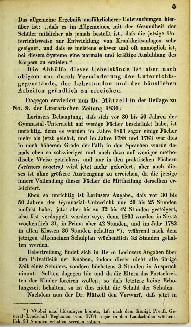 Das allgemeine Ergebnifs ausführlicherer Untersuchungen hier- über ist: „dafs es im Allgemeinen mit der Gesundheit der Schüler mifslicher als jemals bestellt ist, dafs die jetzige Un- terrichtsweise zur Entwicklung von Krankheitsanlagen sehr geeignet, und dafs es meistens schwer und oft unmöglich ist, bei diesem Systeme eine normale und kräftige Ausbildung des Körpers zu erzielen.44 Die Abhülfe dieser Uebelstände ist aber nach obigem nur durch Verminderung der Unterrichts- gegenstände, der Lehrstunden und der häuslichen Arbeiten gründlich zu erreichen. Dagegen erwiedert nun Dr. Miitzell in der Beilage zu No. 9. der Literarischen Zeitung 1836: Lorinsers Behauptung, dafs sich vor 30 bis 50 Jahren der Gymnasial-Unterricht auf wenige Fächer beschränkt habe, ist unrichtig, denn es wurden im Jahre 1803 sogar einige Fächer mehr als jetzt gelehrt, und im Jahre 1788 und 1783 war dies in noch höherem Grade der Fall; in den Sprachen wurde da- mals eben so schwieriges und noch dazu auf weniger metho- dische Weise getrieben, und nur in den praktischen Fächern (sciences exactes) wird jetzt mehr gefordert, aber auch die- ses ist ohne gröfsere Anstrengung zu erreichen, da die jetzige innere Vollendung dieser Fächer die Mittheilung derselben er- leichtert. Eben so unrichtig ist Lorinsers Angabe, dafs vor 30 bis 50 Jahren der Gymnasial-Unterricht nur 20 bis 25 Stunden umfafst habe, jetzt aber bis zu 32 bis 42 Stunden gesteigert, also fast verdoppelt worden seye, denn 1803 wurden in Sexta wöchentlich 31, in Prima aber 42 Stunden, und im Jahr 1783 in allen Klassen 36 Stunden gehalten *), während nach dem jetzigen allgemeinen Schulplan wöchentlich 32 Stunden gehal- ten werden. Uebertreibung findet sich in Herrn Lorinsers Angaben über den Privatfleifs der Knaben, indem dieser nicht alle übrige Zeit eines Schülers, sondern höchstens 3 Stunden in Anspruch nimmt. Sollten dagegen hie und da die Eltern das Fortschrei- ten der Kinder forciren wollen, so dafs letztere keine Erho- lungszeit behalten, so ist dies nicht die Schuld der Schulen. Nachdem nun der Dr. Mützell den Vorwurf, dafs jetzt in *) Wobei man hinzufugen könnte, dafs nach dem Königl. Preufs. Ge- neral - Landschul - Reglement von 1763 sogar in den Landschulen wöchent- lich 33 Stunden gehalten werden sollten. . . . . . .