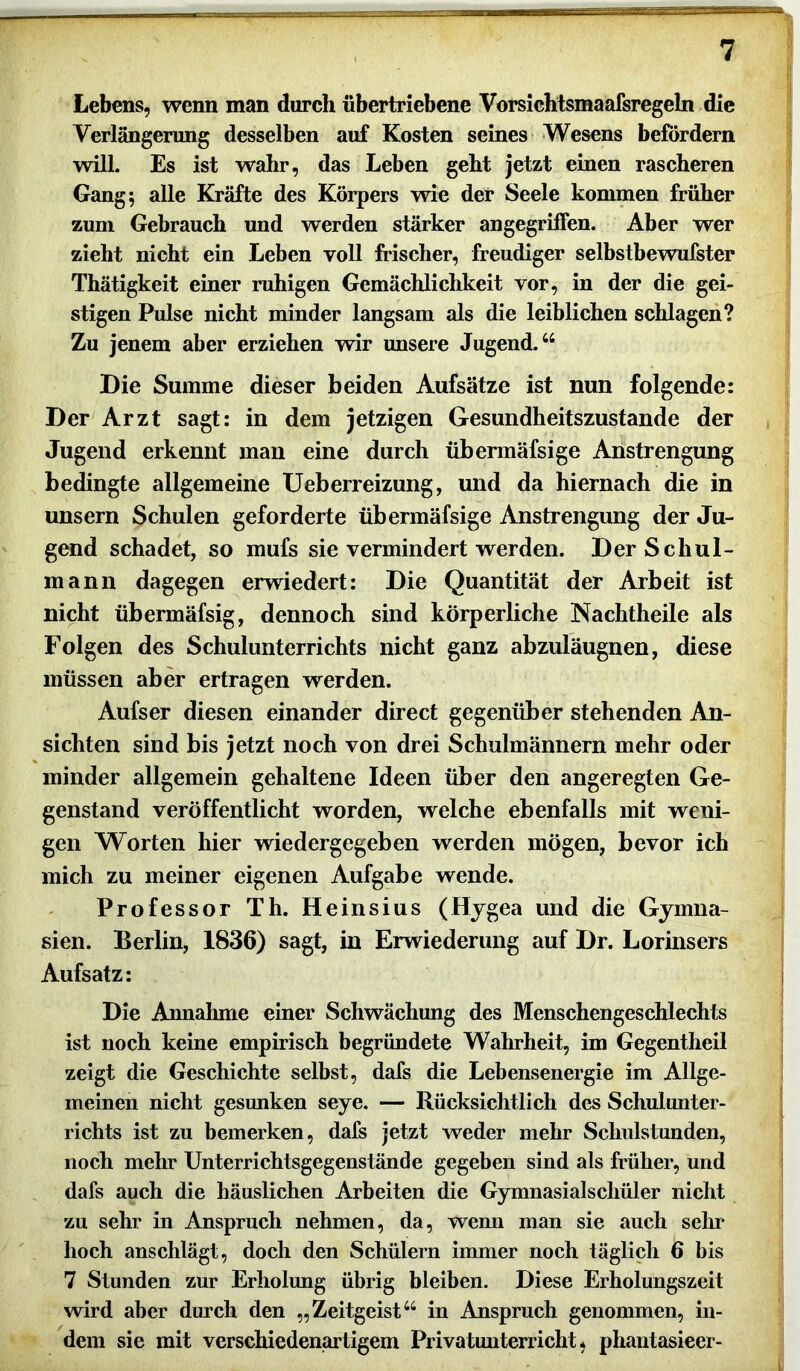 Lebens, wenn man durch übertriebene Vorsichtsmaafsregeln die Verlängerung desselben auf Kosten seines Wesens befördern will. Es ist wahr, das Leben geht jetzt einen rascheren Gang 5 alle Kräfte des Körpers wie der Seele kommen früher zum Gebrauch und werden stärker angegriffen. Aber wer zieht nicht ein Leben voll frischer, freudiger selbstbewufster Thätigkeit einer ruhigen Gemächlichkeit vor, in der die gei- stigen Pulse nicht minder langsam als die leiblichen schlagen? Zu jenem aber erziehen wir unsere Jugend.44 Die Summe dieser beiden Aufsätze ist nun folgende: Der Arzt sagt: in dem jetzigen Gesundheitszustände der Jugend erkennt man eine durch übermäfsige Anstrengung bedingte allgemeine Ueberreizung, und da hiernach die in unsern Schulen geforderte übermäfsige Anstrengung der Ju- gend schadet, so mufs sie vermindert werden. Der Schul- mann dagegen erwiedert: Die Quantität der Arbeit ist nicht übermäfsig, dennoch sind körperliche Nachtheile als Folgen des Schulunterrichts nicht ganz abzuläugnen, diese müssen aber ertragen werden. Aufser diesen einander direct gegenüber stehenden An- sichten sind bis jetzt noch von drei Schulmännern mehr oder minder allgemein gehaltene Ideen über den angeregten Ge- genstand veröffentlicht worden, welche ebenfalls mit weni- gen Worten hier wiedergegeben werden mögen, bevor ich mich zu meiner eigenen Aufgabe wende. Professor Th. Heinsius (Hygea und die Gymna- sien. Berlin, 1836) sagt, in Erwiederung auf Dr. Lorinsers Aufsatz: Die Annahme einer Schwächung des Menschengeschlechts ist noch keine empirisch begründete Wahrheit, im Gegentheil zeigt die Geschichte selbst, dafs die Lebensenergie im Allge- meinen nicht gesunken seye. — Rücksichtlich des Schulunter- richts ist zu bemerken, dafs jetzt weder mehr Schulstunden, noch mehr Unterrichtsgegenstände gegeben sind als früher, und dafs auch die häuslichen Arbeiten die Gymnasialschüler nicht zu sehr in Anspruch nehmen, da, wemi man sie auch sein* hoch anschlägt, doch den Schülern immer noch täglich 6 bis 7 Stunden zur Erholung übrig bleiben. Diese Erholungszeit wird aber durch den „Zeitgeist44 in Anspruch genommen, in- dem sie mit verschiedenartigem Privatunterricht, phantasieer-