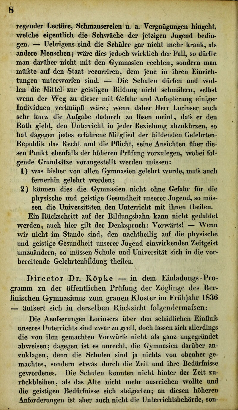 regender Lectüre, Schmausereien u. a. Vergnügungen hingeht, welche eigentlich die Schwäche der jetzigen Jugend bedin- gen. — Uebrigens sind die Schüler gar nicht mehr krank, als andere Menschen; wäre dies jedoch wirklich der Fall, so dürfte man darüber nicht mit den Gymnasien rechten, sondern man müfste auf den Staat recurriren, dem jene in ihren Einrich- tungen unterworfen sind. — Die Schulen dürfen und wol- len die Mittel zur geistigen Bildung nicht schmälern, selbst wenn der Weg zu dieser mit Gefahr und Aufopferung einiger Individuen verknüpft wäre; wenn daher Herr Lorinser auch sehr kurz die Aufgabe dadurch zu lösen meint, dafs er den Rath giebt, den Unterricht in jeder Beziehung abzukürzen, so hat dagegen jedes erfahrene Mitglied der bildenden Gelehrten- Republik das Recht und die Pflicht, seine Ansichten über die- sen Punkt ebenfalls der höheren Prüfung vorzulegen, wobei fol- gende Grundsätze vorangestellt werden müssen: 1) was bisher von allen Gymnasien gelehrt wurde, mufs auch fernerhin gelehrt werden; 2) können dies die Gymnasien nicht ohne Gefahr für die physische und geistige Gesundheit unserer Jugend, so müs- sen die Universitäten den Unterricht mit ihnen theilen. Ein Rückschritt auf der Bildungsbahn kann nicht geduldet werden, auch hier gilt der Denkspruch: Vorwärts! — Wenn wir nicht im Stande sind, den nachtheilig auf die physische und geistige Gesundheit unserer Jugend ein wirkenden Zeitgeist umzuändern, so müssen Schule und Universität sich in die vor- bereitende Gelehrtenbildung theilen. Director Dr. Köpke — in dem Einladungs-Pro- gramm zu der öffentlichen Prüfung der Zöglinge des Ber- linischen Gymnasiums zum grauen Kloster im Frühjahr 1836 — äufsert sich in derselben Rücksicht folgendermafsen: Die Aeufserungen Lorinsers über den schädlichen Einflufs unseres Unterrichts sind zwar zu grell, doch lassen sich allerdings die von ihm gemachten Vorwürfe nicht als ganz ungegründet ab weisen; dagegen ist es unrecht, die Gymnasien darüber an- zuklagen, denn die Schulen sind ja nichts von obenher ge- machtes, sondern etwas durch die Zeit und ihre Bedürfnisse gewordenes. Die Schulen konnten nicht hinter der Zeit Zu- rückbleiben, als das Alte nicht mehr ausreichen wollte und die geistigen Bedürfnisse sich steigerten; an diesen höheren Anforderungen ist aber auch nicht die Unterrichtsbehörde, son-