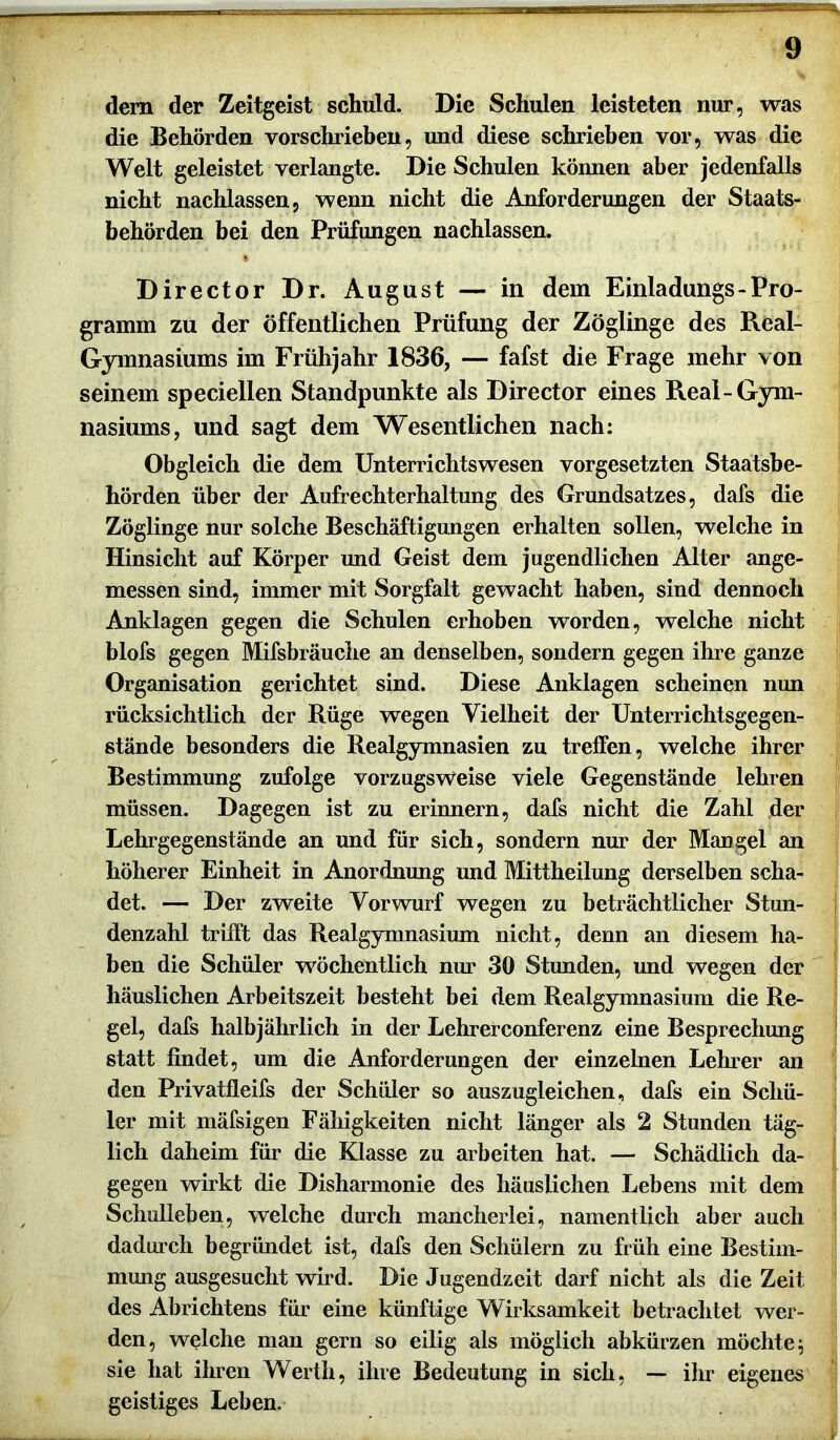 dem der Zeitgeist schuld. Die Schulen leisteten nur, was die Behörden vorschrieben, und diese schrieben vor, was die Welt geleistet verlangte. Die Schulen können aber jedenfalls nicht nachlassen, wenn nicht die Anforderungen der Staats- behörden bei den Prüfungen nachlassen. Director Dr. August — in dem Einladungs - Pro- gramm zu der öffentlichen Prüfung der Zöglinge des Real- Gymnasiums im Frühjahr 1836, — fafst die Frage mehr von seinem speciellen Standpunkte als Director eines Real-Gym- nasiums, und sagt dem Wesentlichen nach: Obgleich die dem Unterrichtswesen Vorgesetzten Staatsbe- hörden über der Aufrechterhaltung des Grundsatzes, dafs die Zöglinge nur solche Beschäftigungen erhalten sollen, welche in Hinsicht auf Körper und Geist dem jugendlichen Alter ange- messen sind, immer mit Sorgfalt gewacht haben, sind dennoch Anklagen gegen die Schulen erhoben worden, welche nicht blofs gegen Mifsbräuche an denselben, sondern gegen ihre ganze Organisation gerichtet sind. Diese Anklagen scheinen nun rücksichtlich der Rüge wegen Vielheit der Unterrichtsgegen- stände besonders die Realgymnasien zu treffen, welche ihrer Bestimmung zufolge vorzugsweise viele Gegenstände lehren müssen. Dagegen ist zu erinnern, dafs nicht die Zahl der Lehrgegenstände an und für sich, sondern nur der Mangel an höherer Einheit in Anordnung und Mittheilung derselben scha- det. — Der zweite Vorwurf wegen zu beträchtlicher Stun- denzahl trifft das Realgymnasium nicht, denn an diesem ha- ben die Schüler wöchentlich nur 30 Stunden, und wegen der häuslichen Arbeitszeit besteht bei dem Realgymnasium die Re- gel, dafs halbjährlich in der Lehrerconferenz eine Besprechung statt findet, um die Anforderungen der einzelnen Lehrer an den Privatfleifs der Schüler so auszugleichen, dafs ein Schü- ler mit mäfsigen Fähigkeiten nicht länger als 2 Stunden täg- lich daheim für die Klasse zu arbeiten hat. — Schädlich da- gegen wirkt die Disharmonie des häuslichen Lebens mit dem Schulleben, welche durch mancherlei, namentlich aber auch dadurch begründet ist, dafs den Schülern zu früh eine Bestim- mung ausgesucht wird. Die Jugendzeit darf nicht als die Zeit des Abrichtens für eine künftige Wirksamkeit betrachtet wer- den, welche man gern so eilig als möglich abkürzen möchte; sie hat ihren Werth, ihre Bedeutung in sich, — ihr eigenes geistiges Leben.