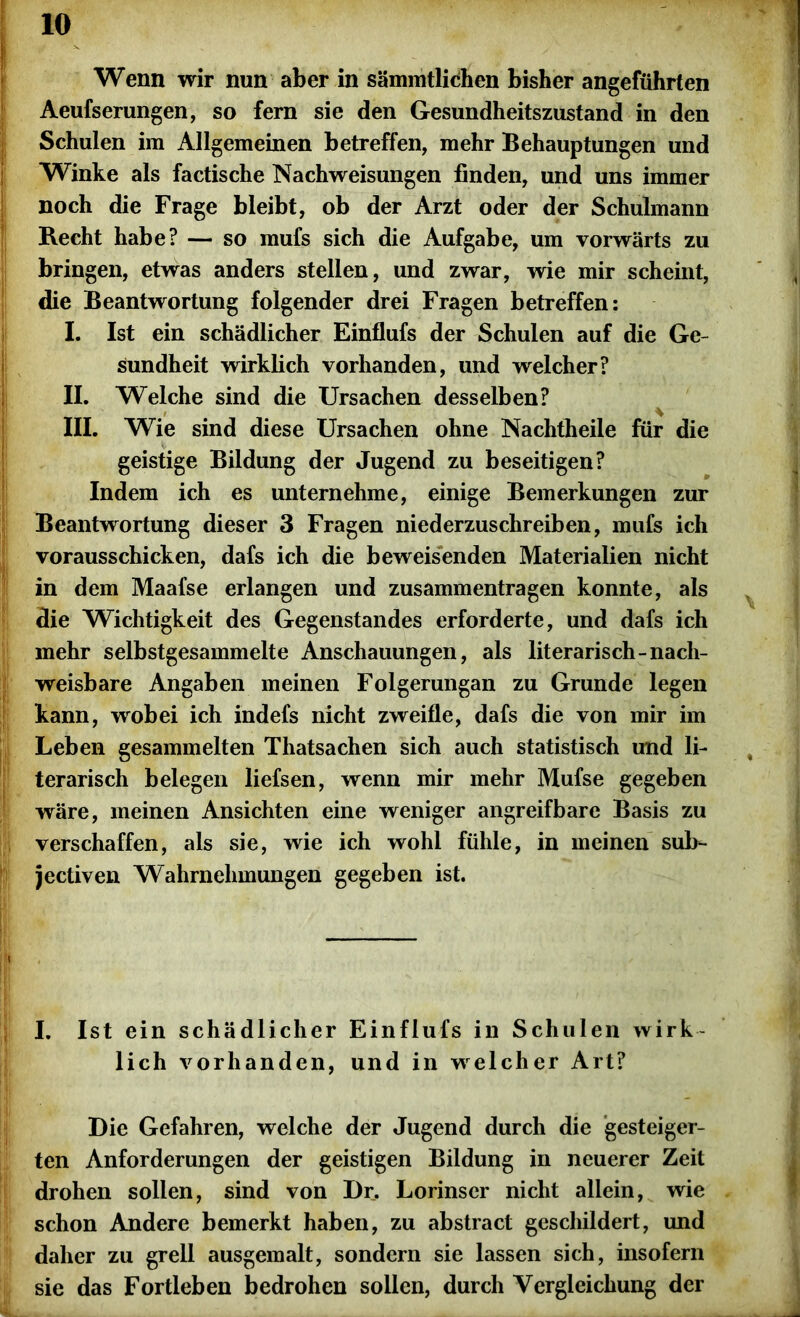 Wenn wir nun aber in sämmtlichen bisher angeführten Aeufserungen, so fern sie den Gesundheitszustand in den Schulen im Allgemeinen betreffen, mehr Behauptungen und Winke als factische Nachweisungen finden, und uns immer noch die Frage bleibt, ob der Arzt oder der Schulmann Recht habe? — so mufs sich die Aufgabe, um vorwärts zu bringen, etwas anders stellen, und zwar, wie mir scheint, die Beantwortung folgender drei Fragen betreffen: I. Ist ein schädlicher Einflufs der Schulen auf die Ge- sundheit wirklich vorhanden, und welcher? II. Welche sind die Ursachen desselben? * III. Wie sind diese Ursachen ohne Nachtheile für die geistige Bildung der Jugend zu beseitigen? Indem ich es unternehme, einige Bemerkungen zur Beantwortung dieser 3 Fragen niederzuschreiben, mufs ich vorausschicken, dafs ich die beweisenden Materialien nicht in dem Maafse erlangen und Zusammentragen konnte, als die Wichtigkeit des Gegenstandes erforderte, und dafs ich mehr selbstgesammelte Anschauungen, als literarisch-nach- weisbare Angaben meinen Folgerungan zu Grunde legen kann, wobei ich indefs nicht zweifle, dafs die von mir im Leben gesammelten Thatsachen sich auch statistisch und li- terarisch belegen liefsen, wenn mir mehr Mufse gegeben wäre, meinen Ansichten eine weniger angreifbare Basis zu verschaffen, als sie, wie ich wohl fühle, in meinen sulr- jectiven Wahrnehmungen gegeben ist. I. Ist ein schädlicher Einflufs in Schulen wirk- lich vorhanden, und in welcher Art? Die Gefahren, welche der Jugend durch die gesteiger- ten Anforderungen der geistigen Bildung in neuerer Zeit drohen sollen, sind von Dr. Lorinser nicht allein, wie schon Andere bemerkt haben, zu abstract geschildert, und daher zu grell ausgemalt, sondern sie lassen sich, insofern sie das Fortleben bedrohen sollen, durch Vergleichung der