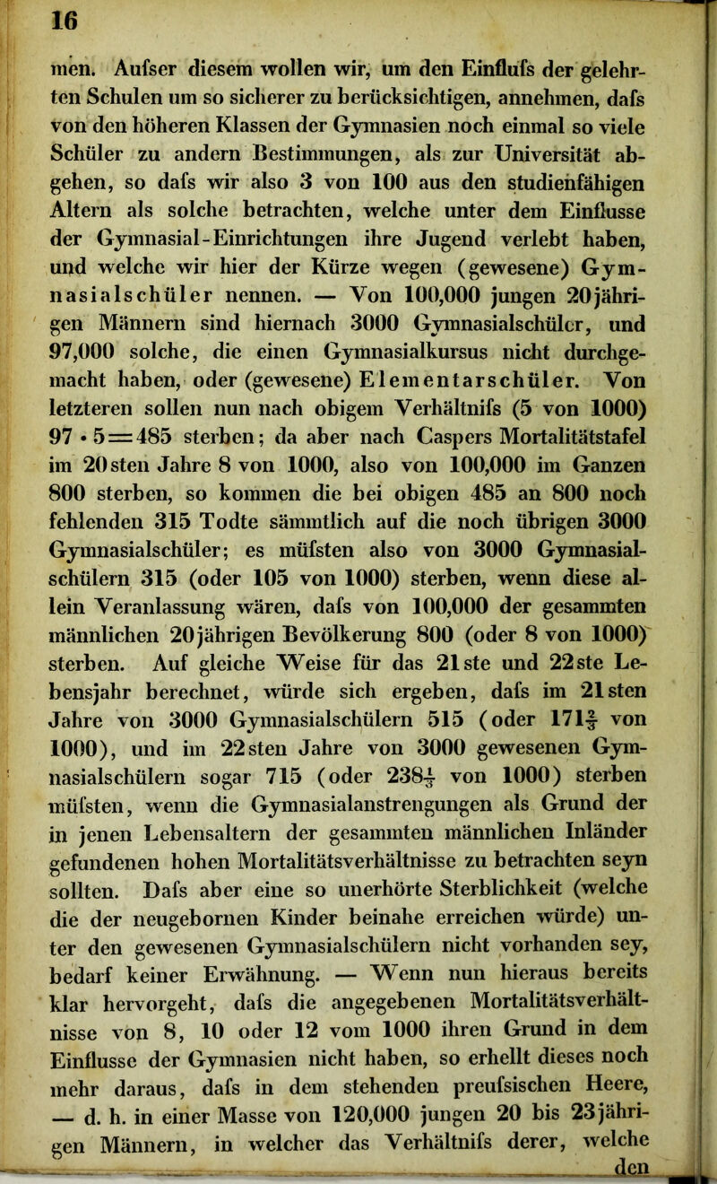 men. Aufser diesem wollen wir, um den Einflufs der gelehr- ten Schulen um so sicherer zu berücksichtigen, annehmen, dafs von den höheren Klassen der Gymnasien noch einmal so viele Schüler zu andern Bestimmungen, als zur Universität ab- gehen, so dafs wir also 3 von 100 aus den studienfähigen Altern als solche betrachten, welche unter dem Einflüsse der Gymnasial-Einrichtungen ihre Jugend verlebt haben, und welche wir hier der Kürze wegen (gewesene) Gym- nasialschüler nennen. — Von 100,000 jungen 20jähri- gen Männern sind hiernach 3000 Gymnasialschülcr, und 97,000 solche, die einen Gymnasialkursus nicht durchge- macht haben, oder (gewesene) Elementarschüler. Von letzteren sollen nun nach obigem Verhältnifs (5 von 1000) 97 • 5 = 485 sterben; da aber nach Caspers Mortalitätstafel im 20 sten Jahre 8 von 1000, also von 100,000 im Ganzen 800 sterben, so kommen die bei obigen 485 an 800 noch fehlenden 315 Todte sämmtlich auf die noch übrigen 3000 Gymnasialschüler; es müfsten also von 3000 Gymnasial- schülern 315 (oder 105 von 1000) sterben, wenn diese al- lein Veranlassung wären, dafs von 100,000 der gesammten männlichen 20 jährigen Bevölkerung 800 (oder 8 von 1000) sterben. Auf gleiche Weise für das 21ste und 22ste Le- bensjahr berechnet, würde sich ergeben, dafs im 21 sten Jahre von 3000 Gymnasialschülern 515 (oder 171| von 1000), und im 22 sten Jahre von 3000 gewesenen Gym- nasialschülern sogar 715 (oder 238-J von 1000) sterben müfsten, wenn die Gymnasialanstrengungen als Grund der in jenen Lebensaltern der gesammten männlichen Inländer gefundenen hohen Mortalitätsverhältnisse zu betrachten seyn sollten. Dafs aber eine so unerhörte Sterblichkeit (welche die der neugebornen Kinder beinahe erreichen würde) un- ter den gewesenen Gymnasialschülern nicht vorhanden sey, bedarf keiner Erwähnung. — Wenn nun hieraus bereits klar hervorgeht, dafs die angegebenen Mortalitätsverhält- nisse von 8, 10 oder 12 vom 1000 ihren Grund in dem Einflüsse der Gymnasien nicht haben, so erhellt dieses noch mehr daraus, dafs in dem stehenden preufsischen Heere, — d. h. in einer Masse von 120,000 jungen 20 bis 23 jähri- gen Männern, in welcher das Verhältnifs derer, welche — -■ 1 »•——— —