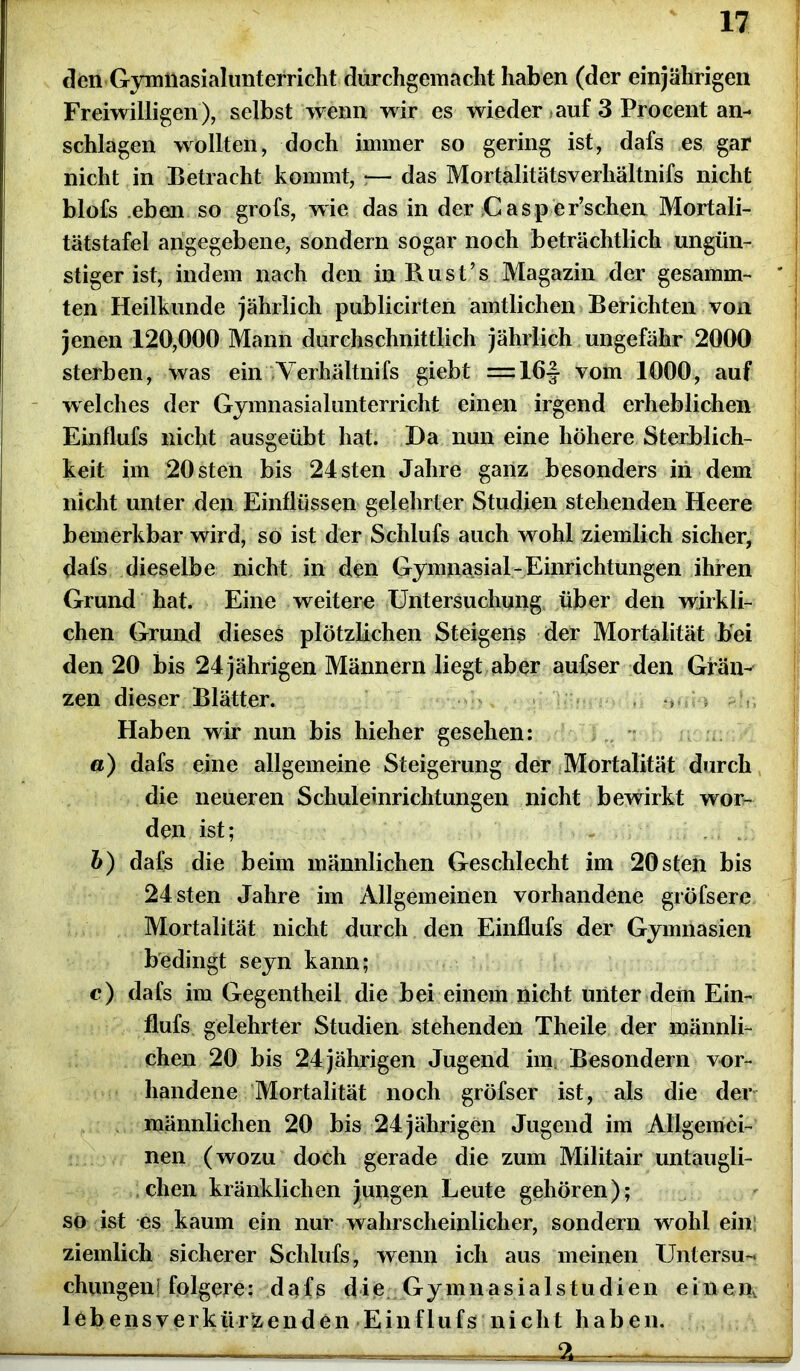 den Gymnasialunterricht dürchgemacht haben (der einjährigen Freiwilligen), selbst wenn wir es wieder auf 3 Procent an- schlagen wollten, doch immer so gering ist, dafs es gar nicht in Betracht kommt, ;— das Mortälitätsverhältnifs nicht blofs eben so grofs, wie das in der ;Casp er’schen Mortali- tätstafel angegebene, sondern sogar noch beträchtlich ungün- stiger ist, indem nach den in Bust’s Magazin der gesamm- ten Heilkunde jährlich publicirten amtlichen Berichten von jenen 120,000 Mann durchschnittlich jährlich ungefähr 2000 sterben, was ein Verhältnifs giebt = 16-| vom 1000, auf welches der Gymnasialunterricht einen irgend erheblichen Einflufs nicht ausgeübt hat. Da nun eine höhere Sterblich- keit im 20 sten bis 24sten Jahre ganz besonders in dem nicht unter den Einflüssen gelehrter Studien stehenden Heere bemerkbar wird, so ist der Schlufs auch wohl ziemlich sicher, dafs dieselbe nicht in den Gymnasial-Einrichtungen ihren Grund hat. Eine weitere Untersuchung über den wirkli- chen Grund dieses plötzlichen Steigens der Mortalität bei den 20 bis 24 jährigen Männern liegt aber aufser den Grän- zen dieser Blätter. •> Haben wir nun bis hieher gesehen: «) dafs eine allgemeine Steigerung der Mortalität durch die neueren Schuleinrichtungen nicht bewirkt wor- den ist; b) dafs die beim männlichen Geschlecht im 20sten bis 24 sten Jahre im Allgemeinen vorhandene gröfsere Mortalität nicht durch den Einflufs der Gymnasien bedingt seyn kann; c) dafs im Gegentheil die bei einem nicht unter dem Ein- flufs gelehrter Studien stehenden Theile der männli- chen 20 bis 24jährigen Jugend iim Besondern vor- handene Mortalität noch gröfser ist, als die der männlichen 20 bis 24 jährigen Jugend im Allgemei- nen (wozu doch gerade die zum Militair untaugli- chen kränklichen jungen Leute gehören); so ist es kaum ein nur wahrscheinlicher, sondern wrohl ein ziemlich sicherer Schlufs, wenn ich aus meinen Untersu- chungen 1 folgere: dafs d i e G y m n a s i a 1 s t u d i e n eine m lobensverkürzenden Einflufs nicht haben.