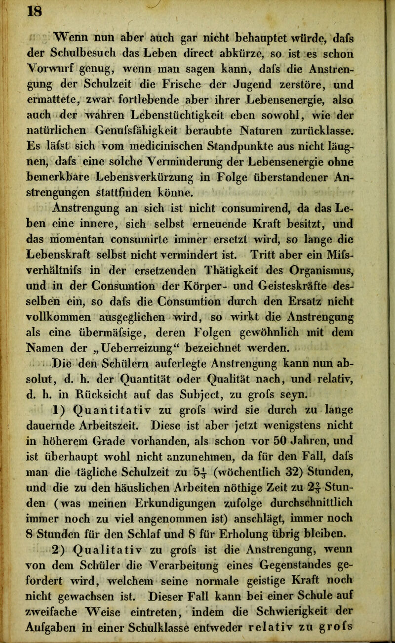 I r Wenn nun aber auch gar nicht behauptet würde, dafs der Schulbesuch das Leben direct abkürze, so ist es schon Vorwurf genug, wenn man sagen kann, dafs die Anstren- gung der Schulzeit die Frische der Jugend zerstöre, und ermattete, zwar fortlebende aber ihrer Lebensenergie, also auch der wahren Lebenstüchtigkeit eben sowohl, wie der natürlichen Genufsfähigkeit beraubte Naturen zurücklasse. Es läfst sich vom medicinischen Standpunkte aus nicht läug- nen, dafs eine solche Verminderung der Lebensenergie ohne bemerkbare Lebensverkürzung in Folge überstandener An- strengungen stattfinden könne. Anstrengung an sich ist nicht consumirend, da das Le- ben eine innere, sich selbst erneuende Kraft besitzt, und das momentan consumirte immer ersetzt wird, so lange die Lebenskraft selbst nicht vermindert ist. Tritt aber ein Mifs- verhältnifs in der ersetzenden Thätigkeit des Organismus, und in der Consumtion der Körper- und Geisteskräfte des- selben ein, so dafs die Consumtion durch den Ersatz nicht vollkommen ausgeglichen wird, so wirkt die Anstrengung als eine übermäfsige, deren Folgen gewöhnlich mit dem Namen der „Ueberreizung“ bezeichnet werden. Die den Schülern auferlegte Anstrengung kann nun ab- solut, d. h. der Quantität oder Qualität nach, und relativ, d. h. in Rücksicht auf das Subject, zu grofs seyn. 1) Quantitativ zu grofs wird sie durch zu lange dauernde Arbeitszeit. Diese ist aber jetzt wenigstens nicht in höherem Grade vorhanden, als schon vor 50 Jahren, und ist überhaupt wohl nicht anzunehmen, da für den Fall, dafs man die tägliche Schulzeit zu 5-J- (wöchentlich 32) Stunden, und die zu den häuslichen Arbeiten nöthige Zeit zu 2-J Stun- den (was meinen Erkundigungen zufolge durchschnittlich immer noch zu viel angenommen ist) anschlägt, immer noch 8 Stunden für den Schlaf und 8 für Erholung übrig bleiben. 2) Qualitativ zu grofs ist die Anstrengung, wenn von dem Schüler die Verarbeitung eines Gegenstandes ge- fordert wird, welchem seine normale geistige Kraft noch nicht gewachsen ist. Dieser Fall kann bei einer Schule auf zweifache Weise eintreten, indem die Schwierigkeit der Aufgaben in einer Schulklasse entweder relativ zu grofs