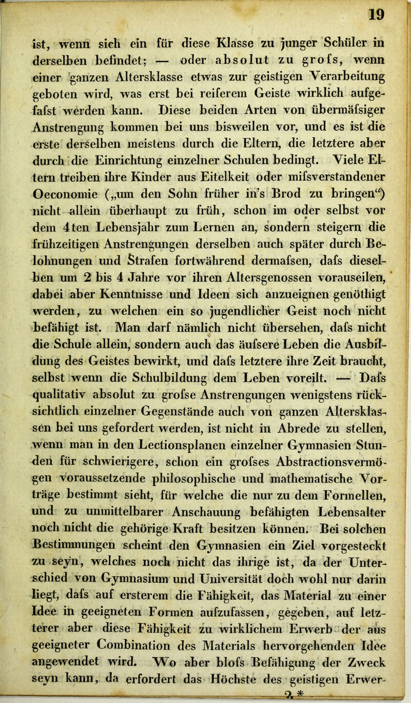 ist, wenn sich ein für diese Klasse zu junger Schüler in derselben befindet; — oder absolut zu grofs, wenn einer ganzen Altersklasse etwas zur geistigen Verarbeitung geboten wird, was erst bei reiferem Geiste wirklich aufge- fafst werden kann. Diese beiden Arten von übermäfsiger Anstrengung kommen bei uns bisweilen vor, und es ist die erste derselben meistens durch die Eltern, die letztere aber durch die Einrichtung einzelner Schulen bedingt. Viele El- tern treiben ihre Kinder aus Eitelkeit oder mifsverstandener Oeconomie („um den Sohn früher in’s Brod zu bringen“) nicht allein überhaupt zu früh, schon im oder selbst vor dem 4ten Lebensjahr zum Lernen an, sondern steigern die frühzeitigen Anstrengungen derselben auch später durch Be- lohnungen und Strafen fortwährend dermafsen, dafs diesel- ben um 2 bis 4 Jahre vor ihren Altersgenossen vorauseilen, dabei aber Kenntnisse und Ideen sich anzueignen genötliigt werden, zu welchen ein so jugendlicher Geist noch nicht befähigt ist. Man darf nämlich nicht übersehen, dafs nicht die Schule allein, sondern auch das äufsere Leben die Ausbil- dung des Geistes bewirkt, und dafs letztere ihre Zeit braucht, selbst wenn die Schulbildung dem Leben voreilt. — Dafs qualitativ absolut zu grofse Anstrengungen wenigstens rück- sichtlich einzelner Gegenstände auch von ganzen Altersklas- sen bei uns gefordert werden, ist nicht in Abrede zu stellen, wenn man in den Lectionsplanen einzelner Gymnasien Stun- den für schwierigere, schon ein grofses Abstractionsvermö- gen voraussetzende philosophische und mathematische Vor- träge bestimmt sieht, für welche die nur zu dem Formellen, und zu unmittelbarer Anschauung befähigten Lebensalter noch nicht die gehörige Kraft besitzen können. Bei solchen Bestimmungen scheint den Gymnasien ein Ziel vorgesteckt zu seyn, welches noch nicht das ihrige ist, da der Unter- schied von Gymnasium und Universität doch wohl nur darin liegt, dafs auf ersterem die Fähigkeit, das Material zu einer Idee in geeigneten Formen aufzufassen, gegeben, auf letz- terer aber diese Fähigkeit zu wirklichem Erwerb der aus geeigneter Combination des Materials hervorgehenden Idee angewendet wird. Wo aber blofs Befähigung der Zweck seyn kann, da erfordert das Höchste des geistigen Erwer- - -■