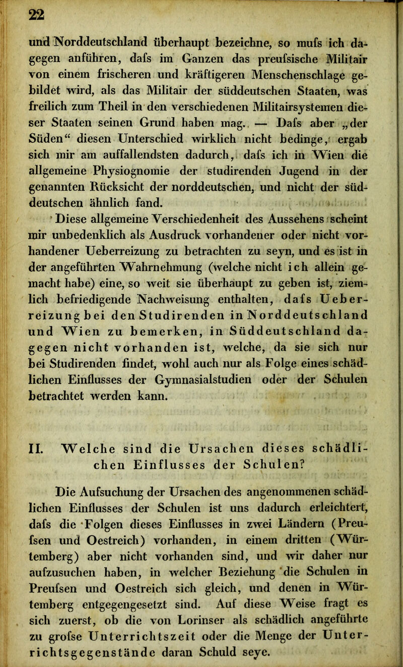 und Norddeutschland überhaupt bezeichne, so mufs ich da- gegen anführen, dafs im Ganzen das preufsische Militair von einem frischeren und kräftigeren Menschenschläge ge- bildet wird, als das Militair der süddeutschen Staaten, was freilich zum Theil in den verschiedenen Militairsystemen die- ser Staaten seinen Grund haben mag. — Dafs aber „der Süden“ diesen Unterschied wirklich nicht bedinge, ergab sich mir am auffallendsten dadurch, dafs ich in Wien die allgemeine Physiognomie der studirenden Jugend in der genannten Rücksicht der norddeutschen, und nicht der süd- deutschen ähnlich fand. Diese allgemeine Verschiedenheit des Aussehens scheint mir unbedenklich als Ausdruck vorhandener oder nicht vor- handener Ueberreizung zu betrachten zu seyn, und es ist in der angeführten Wahrnehmung (welche nicht ich allein ge- macht habe) eine, so weit sie überhaupt zu geben ist, ziem- lich befriedigende Nachweisung enthalten, dafs Ueber- reizungbei den Studirenden in Norddeutschland und Wien zu bemerken, in Süddeutschland da- gegen nicht vorhanden ist, welche, da sie sich nur bei Studirenden findet, wohl auch nur als Folge eines schäd- lichen Einflusses der Gymnasialstudien oder der Schulen betrachtet werden kann. II. Welche sind die Ursachen dieses schädli- chen Einflusses der Schulen? Die Aufsuchung der Ursachen des angenommenen schäd- lichen Einflusses der Schulen ist uns dadurch erleichtert, dafs die Folgen dieses Einflusses in zwei Ländern (Preu- fsen und Oestreich) vorhanden, in einem dritten (Wür- temberg) aber nicht vorhanden sind, und wir daher nur aufzusuchen haben, in welcher Beziehung die Schulen in Preufsen und Oestreich sich gleich, und denen in Wür- temberg entgegengesetzt sind. Auf diese Weise fragt es sich zuerst, ob die von Lorinser als schädlich angeführte zu grofse Unterrichtszeit oder die Menge der Unter- richtsgegenstände daran Schuld seye.