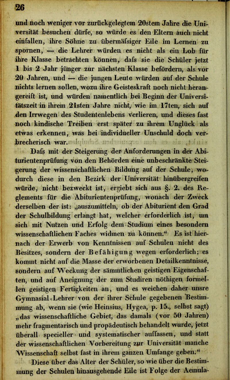 und Hoch weniger vor zurückgelegtem 20stem Jahre die Uni- versität besuchen dürfe, so würde es den Eltern auch nicht einfallen, ihre Söhne zu übermäfsiger Eile im Lernen zu spornen, — die Lehrer würden es nicht als ein Lob für ihre Klasse betrachten können, dafs sie die Schüler jetzt 1 bis 2 Jahr jünger zur nächsten Klasse befördern, als vor 20 Jahren, und — die jungen Leute würden auf der Schule nichts lernen sollen, wozu ihre Geisteskraft noch nicht heran- gereift ist, und würden namentlich bei Beginn der Universi- tätszeit in ihrem 21sten Jahre nicht, wie im 17ten, sich auf den Irrwegen des Studentenlebens verlieren, und dieses fast noch kindische Treiben erst später zu ihrem Unglück als etwas erkennen, was bei individueller Unschuld doch ver- brecherisch war. Dafs mit der Steigerung der Anforderungen in der Abi- turientenprüfung von den Behörden eine unbeschränkte Stei- gerung der wissenschaftlichen Bildung auf der Schule, wo- durch diese in den Bezirk der Universität hinüb ergreifen würde, nicht bezweckt ist, ergiebt sich aus §. 2. des Re- glements für die Abiturientenprüfung, wonach der Zweck derselben der ist: „auszumitteln, ob der Abiturient den Grad der Schulbildung erlangt hat, welcher erforderlich ist, um sich mit Nutzen und Erfolg dem Studium eines besondern wissenschaftlichen Faches widmen zu können.“ Es ist hier- nach der Erwerb von Kenntnissen auf Schulen nicht des Besitzes, sondern der Befähigung wegen erforderlich; es kommt nicht auf die Masse der erworbenen Detailkenntnisse, sondern auf Weckung der sämmtlichen geistigen Eigenschaf- ten, und auf Aneignung der zum Studiren nöthigen formel- len geistigen Fertigkeiten an, und es weichen daher unsre Gymnasial-Lehrer von der ihrer Schule gegebenen Bestim- mung ab, wenn sie (wie Heinsius, Hygea, p. 15., selbst sagt) „das wissenschaftliche Gebiet, das damals (vor 50 Jahren) mehr fragmentarisch und propädeutisch behandelt wurde, jetzt überall specieller und systematischer auffassen, und statt der wissenschaftlichen Vorbereitung zur Universität manche Wissenschaft selbst fast in ihrem ganzen Umfange geben.“ Diese über das Alter der Schüler, so wie über die Bestim- mung der Schulen hinausgehende Eile ist Folge der Aemula-