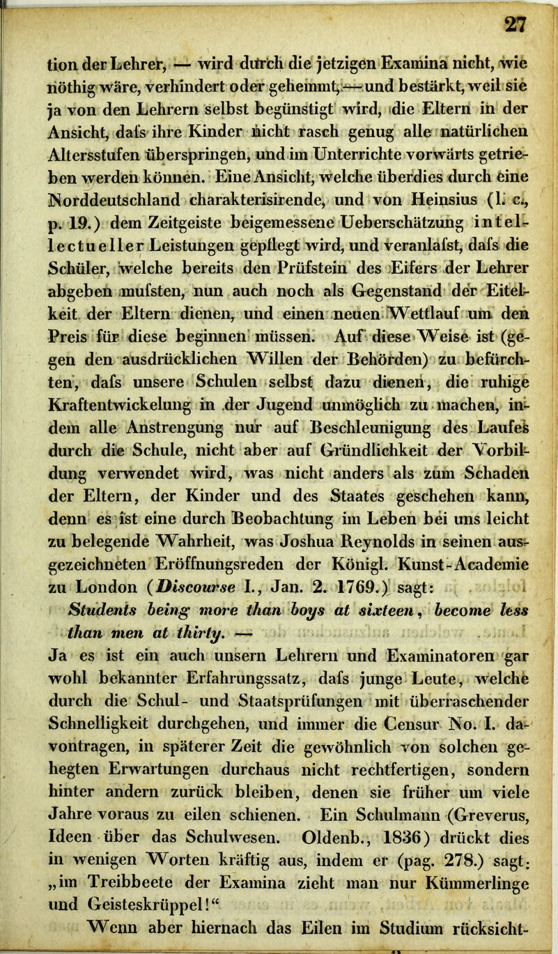 tion der Lehrer, — wird dtirfch die jetzigen Examina nicht, wie nöthig wäre, verhindert oder gehemmt,—und bestärkt, weil sie ja von den Lehrern selbst begünstigt wird, die Eltern in der Ansicht, dafs ihre Kinder nicht rasch genug alle natürlichen Altersstufen überspringen, und im Unterrichte vorwärts getrie- ben v^erden können. Eine Ansicht, welche überdies durch eine Norddeutschland charakterisirende, und von Heinsius (L Ci, p. 19.) dem Zeitgeiste beigemessene Ueberschätzung in tei- le ctueller Leistungen gepflegt wird, und veranlafst, dafs die Schüler, welche bereits den Prüfstein des lEifers der Lehrer abgeben mufsten, nun auch noch als Gegenstand der Eitel- keit der Eltern dienen, und einen neuen Wettlauf um den Preis für diese beginnen müssen. Auf diese Weise ist (ge- gen den ausdrücklichen Willen der Behörden) zu befürch- ten, dafs unsere Schulen selbst dazu dienen, die ruhige Kraftentwickelung in der Jugend unmöglich zu machen, in- dem alle Anstrengung nur auf Beschleunigung des Laufel durch die Schule, nicht aber auf Gründlichkeit der Vorbil- dung verwendet wird, was nicht anders als zum Schaden der Eltern, der Kinder und des Staates geschehen kann, denn es ist eine durch Beobachtung im Leben bei uns leicht zu belegende Wahrheit, was Joshua Reynolds in seinen aus- gezeichneten Eröffnungsreden der Königl. Kunst-Academie zu London (Discourse I., Jan. 2. 1769.) sagt: Students being more than boys at sixteen, become fass than men at thirty. — Ja es ist ein auch unsern Lehrern und Examinatoren gar wohl bekannter Erfahrungssatz, dafs junge Leute, welche durch die Schul- und Staatsprüfungen mit überraschender Schnelligkeit durchgehen, und immer die Censur No. I. da- vontragen, in späterer Zeit die gewöhnlich von solchen ge- hegten Erwartungen durchaus nicht rechtfertigen, sondern hinter andern zurück bleiben, denen sie früher um viele Jahre voraus zu eilen schienen. Ein Schulmann (Greverus, Ideen über das Schulwesen. Oldenb., 1836) drückt dies in wenigen Worten kräftig aus, indem er (pag. 278.) sagt; „im Treibbeete der Examina zieht man nur Kümmerlinge und Geisteskrüppel!“ Wenn aber hiernach das Eilen im Studium rücksicht-