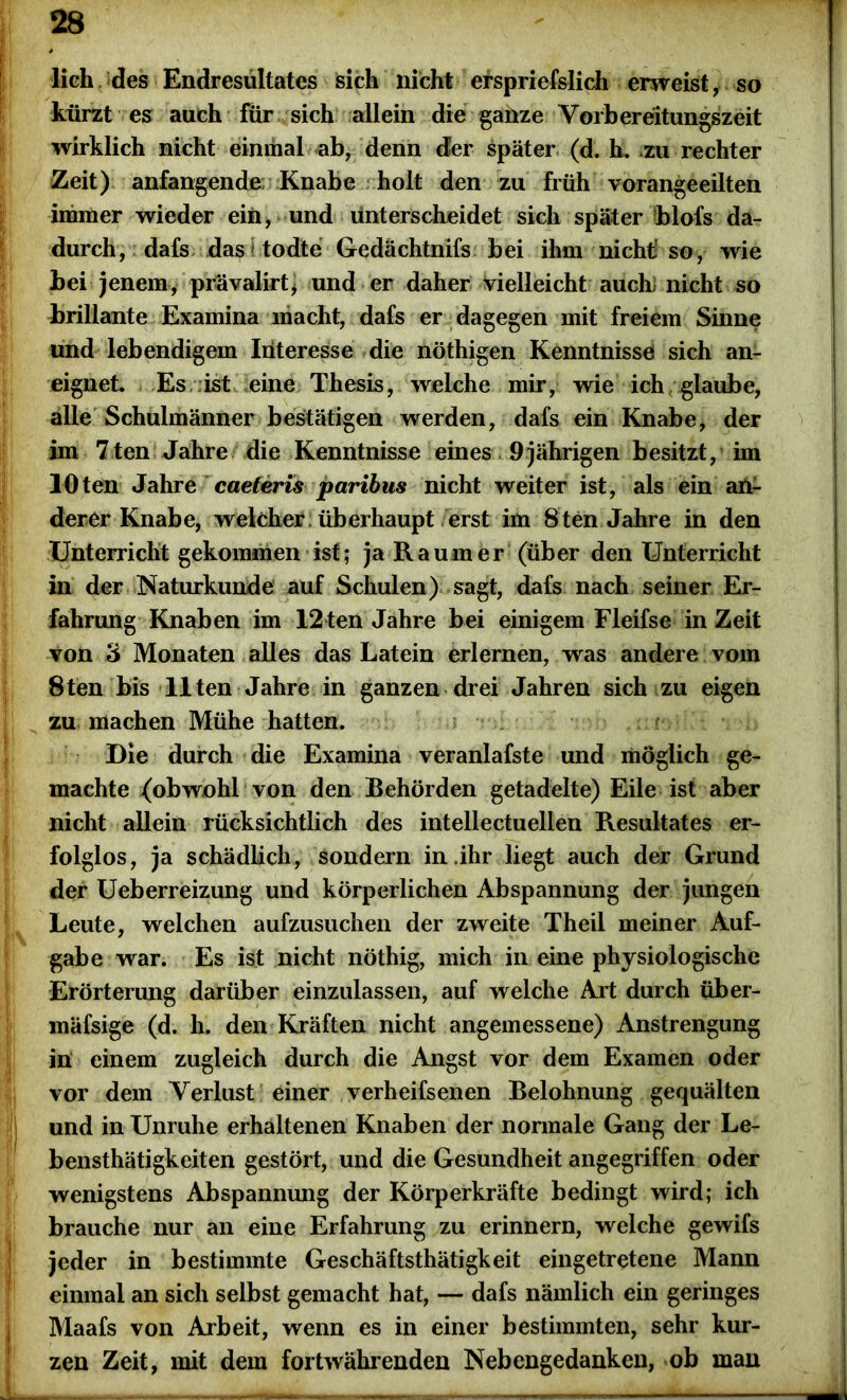 lieh des Endresultates sich nicht erspriefslich erweist, so kürzt es auch für sich allein die ganze Vorbereitungszeit wirklich nicht einmal ab, denn der später (d. h. .zu rechter Zeit) anfangende Knabe holt den zu früh vorangeeilten immer wieder ein, und unterscheidet sich später blofs da- durch, dafs das todte Gedachtnifs bei ihm nicht’so, wie bei Jenem, prävalirt, und er daher vielleicht auch) nicht so brillante Examina macht, dafs er dagegen mit freiem Sinne und lebendigem Iiiteresse die nöthigen Kenntnisse sich an- eignet. Es ist eine Thesis, welche mir, wie ich glaube, alle Schulmänner bestätigen werden, dafs ein Knabe, der im 7ten Jahre die Kenntnisse eines 9 jährigen besitzt, im lOten Jahre caeteris paribus nicht weiter ist, als ein an- derer Knabe, welcher , überhaupt erst im 8ten Jahre in den Unterricht gekommen ist; ja Raumer (über den Unterricht in der Naturkunde auf Schulen) sagt, dafs nach seiner Er- fahrung Knaben im 12ten Jahre bei einigem Fleifse in Zeit von 3 Monaten alles das Latein erlernen, was andere vom 8ten bis Ilten Jahre in ganzen drei Jahren sich zu eigen zu machen Mühe hatten. Die durch die Examina veranlafste und möglich ge- machte (obwohl von den Behörden getadelte) Eile ist aber nicht allein rücksichtlich des intellectuellen Resultates er- folglos, ja schädlich, sondern in .ihr liegt auch der Grund der Ueberreizung und körperlichen Abspannung der jungen Leute, welchen aufzusuchen der zweite Theil meiner Auf- gabe war. Es ist nicht nöthig, mich in eine physiologische Erörterung darüber einzulassen, auf welche Art durch über- mäfsige (d. h. den Kräften nicht angemessene) Anstrengung in einem zugleich durch die Angst vor dem Examen oder vor dem Verlust einer verheifsenen Belohnung gequälten und in Unruhe erhaltenen Knaben der normale Gang der Le- bensthätigkeiten gestört, und die Gesundheit angegriffen oder wenigstens Abspannung der Körperkräfte bedingt wird; ich brauche nur an eine Erfahrung zu erinnern, welche gewifs jeder in bestimmte Geschäftsthätigkeit eingetretene Mann einmal an sich selbst gemacht hat, — dafs nämlich ein geringes Maafs von Arbeit, wenn es in einer bestimmten, sehr kur- zen Zeit, mit dem fortwährenden Nebengedanken, ob man