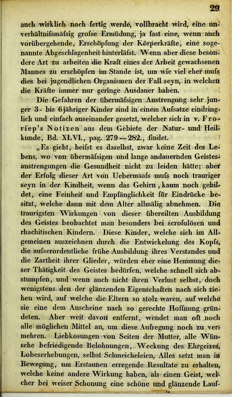 auch wirklich noch fertig werde* vollbracht wird, eine un- verhältnifsmäfsig grofse Ermüdung, ja fast eine, wenn auch vorübergehende, Erschöpfung der Körperkräfte, eine soge- nannte Abgeschlagenheit liinterläfst. Wenn aber diese beson- dere Art zu arbeiten die Kraft eines der Arbeit gewachsenen Mannes zu erschöpfen imStande ist, um wie viel eher mufs dies bei jugendlichen Organismen der Fall seyn, in welchen die Kräfte immer nur geringe Ausdauer haben. Die Gefahren der übermäfsigen Anstrengung sehr jun- ger 3- bis 6 jähriger Kinder sind in einem Aufsatze eindring- lich und einfach auseinander gesetzt, welcher sich in v. Fro-* riep’s Notizen aus dem Gebiete der Natur- umFiJdeil- kunde, Bd. XLVI., pag. 279-— 282., findet. „Es giebt, heifst es daselbst, zwar keine Zeit des Le- bens, wo von übermäfsigen und lange andauernden Geistes- anstrengungen die Gesundheit nicht zu leiden hätte; aber der Erfolg dieser Art voii Uebermaafs mufs noch trauriger seyn in der Kindheit, wenn das Gehirn , kaum noch gebil- det, eine Feinheit und Empfänglichkeit für Eindrücke be- sitzt, welche dann mit dem Alter allmälig abnehmen. Die traurigsten Wirkungen von dieser übereilten Ausbildung des Geistes beobachtet man besonders bei scrofulösen und rhachitischen Kindern. Diese Kinder, welche sich im All- gemeinen auszeichnen durch die Entwickelung des Kopfs, die aufserordentliche frühe Ausbildung ihres Verstandes und die Zartheit ihrer Glieder, würden eher eine Hemmung die- ser Thätigkeit des Geistes bedürfen, welche schnell sich ab- stumpfen, und wenn auch nicht ihren Verlust selbst, doch wenigstens den der glänzenden Eigenschaften nach sich zie- hen wird, auf welche die Eltern so stolz waren, auf welche sie eine dem Anscheine nach so gerechte Hoffnung grün- deten. Aber weit davon entfernt, wendet man oft noch alle möglichen Mittel an, um diese Aufregung noch zu ver- mehren. Liebkosungen von Seiten der Mutter, alle Wün- sche befriedigende Belohnungen, Weckung des Ehrgeize^, Lobeserhebungen, selbst Schmeicheleien, Alles setzt man in Bewegung, um Erstaunen erregende Resultate zu erhalten, welche keine andere Wirkung haben, als einen Geist, wel- cher bei w eiser Schonung eine schöne und glänzende Lauf-