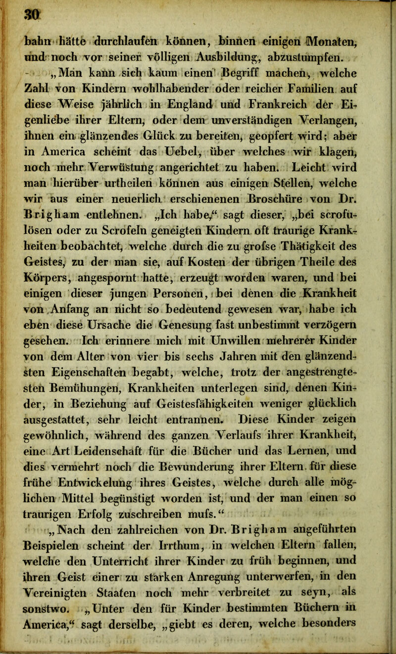 bahn hätte durchlaufen können, bimieri einigen Monaten, und noch vor seiner völligen Ausbildung, abzustumpfen. „Man kann sich kaum einen' Begriff machen*, welche Zahl von Kindern wohlhabender oder reicher Familien auf diese Weise jährlich in England und Frankreich der Ei- genliebe ihrer Eltern, oder dem unverständigen Verlangen, ihnen ein glänzendes Glück zu bereiten, geopfert wird; aber in America scheint das Uebel, über welches wir klagen, noch mehr Verwüstung angerichtet zu haben. Leicht wird man hierüber urtheilen können aus einigen Stellen, welche wir aus einer neuerlich erschienenen Broschüre von Dr. Brigham entlehnen. „Ich habe/‘ sagt dieser, „bei scrofu- lösen oder zu Scrofeln geneigten Kindern oft traurige Krank- heiten beobachtet, welche durch die zu grofse Thätigkeit des Geistes, zu der man sie, auf Kosten der übrigen Theile des Körpers, angespornt hatte, erzeugt worden waren, und bei einigen dieser jungen Personen, * bei denen die Krankheit von Anfang an nicht so bedeutend gewesen war, habe ich eben diese Ursache die Genesung fast unbestimmt verzögern gesehen. Ich erinnere mich mit Unwillen mehrerer Kinder von dem Alter von vier bis sechs Jahren mit den glänzend- sten Eigenschaften begabt, welche, trotz der angestrengte- sten Bemühungen, Krankheiten unterlegen sind, denen Kin- der, in Beziehung auf Geistesfähigkeiten weniger glücklich ausgestattet, sehr leicht entrannen* Diese Kinder zeigen gewöhnlich, während des ganzen Verlaufs ihrer Krankheit, eine Art Leidenschaft für die Bücher und das Lernen, und dies vermehrt no;ch die Bewunderung ihrer Eltern, für diese frühe Entwickelung ihres Geistes, welche durch alle mög- lichen Mittel begünstigt worden ist, und der man einen so traurigen Erfolg zuschreiben mufs.“ „Nach den zahlreichen von Dr. Brigham angeführten Beispielen scheint der Irrthum, in welchen Eltern fallen, welche den Unterricht ihrer Kinder zu früh beginnen, und ihren Geist einer zu starken Anregung unterwerfen, in den Vereinigten Staaten noch mehr verbreitet zu seyn, als sonstwo. „Unter den für Kinder bestimmten Büchern in America,“ sagt derselbe, „giebt es deren, welche besonders