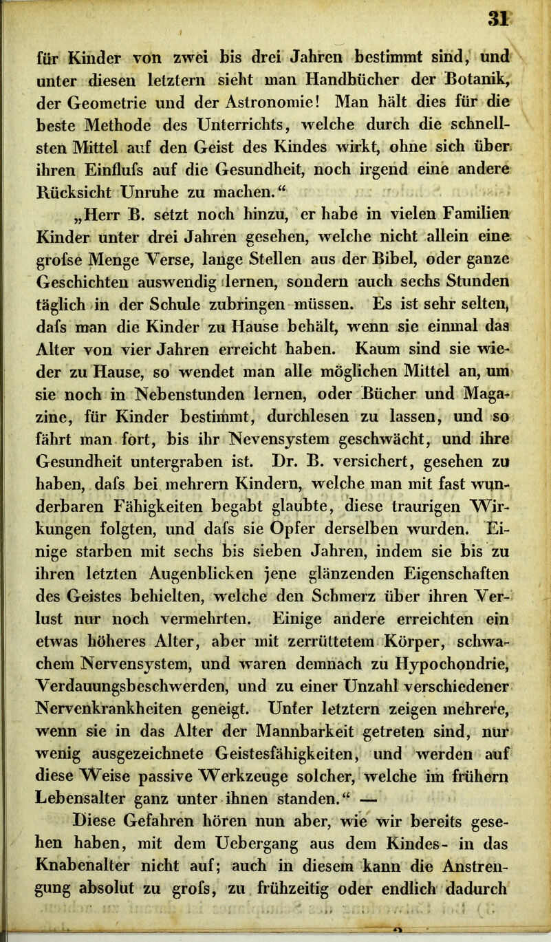 für Kinder von zwei bis drei Jahren bestimmt sind, und unter diesen letztem sieht man Handbücher der Botanik, der Geometrie und der Astronomie! Man hält dies für die beste Methode des Unterrichts, welche durch die schnell- sten Mittel auf den Geist des Kindes wirkt, ohne sich über ihren Einflufs auf die Gesundheit, noch irgend eine andere Rücksicht Unruhe zu machen.“ „Herr B. setzt noch hinzu, er habe in vielen Familien Kinder unter drei Jahren gesehen, welche nicht allein eine grofse Menge Yerse, lange Stellen aus der Bibel, oder ganze Geschichten auswendig älernen, sondern auch sechs Stunden täglich in der Schule zubringen müssen. Es ist sehr selten* dafs man die Kinder zu Hause behält, wenn sie einmal das Alter von vier Jahren erreicht haben. Kaum sind sie wie- der zu Hause, so wendet man alle möglichen Mittel an, um sie noch in Nebenstunden lernen, oder Bücher und Maga- zine, für Kinder bestimmt, durchlesen zu lassen, und so fährt man fort, bis ihr Nevensystem geschwächt, und ihre Gesundheit untergraben ist. Dr. B. versichert, gesehen zu haben, dafs bei mehrern Kindern, welche man mit fast wun- derbaren Fähigkeiten begabt glaubte, diese traurigen Wir- kungen folgten, und dafs sie Opfer derselben wurden. Ei- nige starben mit sechs bis sieben Jahren, indem sie bis zu ihren letzten Augenblicken jene glänzenden Eigenschaften des Geistes behielten, welche den Schmerz über ihren Ver- lust nur noch vermehrten. Einige andere erreichten ein etwas höheres Alter, aber mit zerrüttetem Körper, schwa- chem Nervensystem, und waren demnach zu Hypochondrie, Yerdauungsbeschwerden, und zu einer Unzahl verschiedener Nervenkrankheiten geneigt. Unter letztem zeigen mehrere, wenn sie in das Alter der Mannbarkeit getreten sind, nur wenig ausgezeichnete Geistesfähigkeiten, und werden auf diese Weise passive Werkzeuge solcher, welche im frühem Lebensalter ganz unter ihnen standen.“ — Diese Gefahren hören nun aber, wie wir bereits gese- hen haben, mit dem Uebergang aus dem Kindes- in das Knabenalter nicht auf; auch in diesem kann die Anstren- gung absolut zu grofs, zu frühzeitig oder endlich dadurch