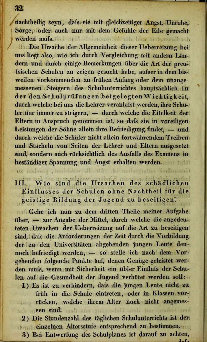 riachtheilig seyn, dafs sie mit gleichzeitiger Angst, Unruhe, Sorge, oder auch nur mit dem Gefühle der Eile gemacht i werden mufs. ' Die Ursache der Allgemeinheit dieser Ueberreizung bei uns liegt also, wie ich durch Vergleichung mit andern Län- dern und durch einige Bemerkungen über die Art der preu- fsischen Schulen zu zeigen gesucht habe, aufser in dem bis- weilen vorkommenden zu frühen Anfang oder dem unange- messenen Steigern des Schulunterrichtes hauptsächlich in der 'den Schulprüfungen beigelegten Wichtigkeit, durch welche bei uns die Lehrer veranlafst werden, ihre Schü- ler nur immer zu steigern, — durch welche die Eitelkeit der Eltern in Anspruch genommen ist, so dafs sie in voreiligen Leistungen der Söhne allein ihre Befriedigung findet, — und durch welche die Schüler nicht allein fortwährendem Treiben und Stacheln von Seiten der Lehrer und Eltern ausgesetzt sind, sondern auch rücksichtlich des Ausfalls des Examens in beständiger Spannung und Angst erhalten werden. I* a <’ ni'v»* \ i , * *. . * » * m i1 • m • ' 1 III. Wie sind die Ursachen des schädlichen Einfl usses der Schulen ohne Nachtheil für die geistige Bildung der Jugend zu beseitigen? Gehe ich nun zu dem dritten Theile meiner Aufgabe über, — zur Angabe der Mittel, durch welche die angedeu- teten Ursachen der Ueberreizung auf die Art zu beseitigen sind, dafs die Anforderungen der Zeit durch die Vorbildung der zu den Universitäten abgehenden jungen Leute den- noch befriedigt werden, — so stelle ich nach dem Vor- gehenden folgende Punkte äuf, denen Genüge geleistet wer- den mufs, wenn mit Sicherheit ein übler Einflufs der Schu- len auf die Gesundheit der Jugend verhütet werden soll: 1) Es ist zu verhindern, dafs die jungen Leute nicht zu früh in die. Schule eintreten, oder in Klassen vor- rücken, welche ihrem Alter noch nicht angemes- sen sind. 2) Die Stundenzahl des täglichen Schulunterrichts ist der einzelnen Altersstufe entsprechend zu bestimmen. 3) Bei Entwertung des Schulplanes ist darauf zu achten, i i