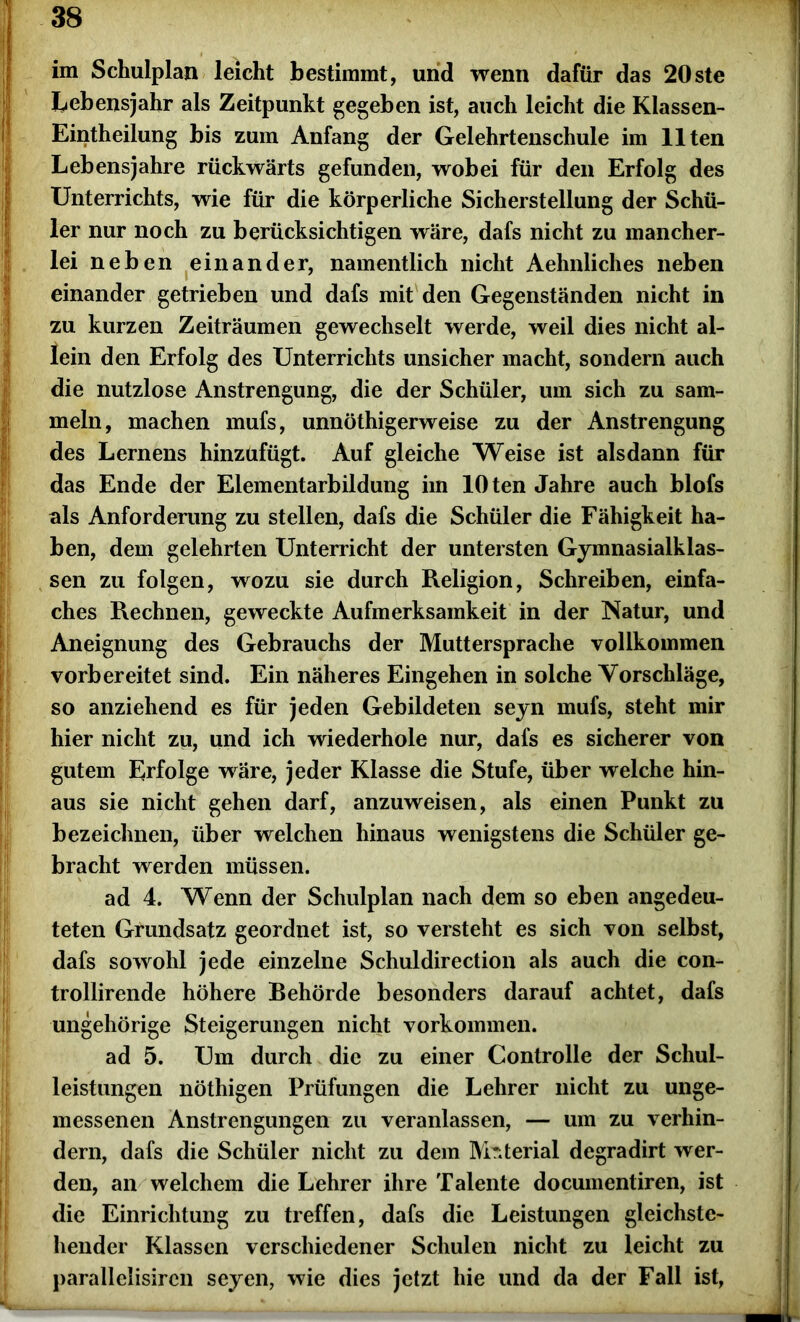 im Schulplan leicht bestimmt, und wenn dafür das 20ste Lebensjahr als Zeitpunkt gegeben ist, auch leicht die Klassen- Eintheilung bis zum Anfang der Gelehrtenschule im Ilten Lebensjahre rückwärts gefunden, wobei für den Erfolg des Unterrichts, wie für die körperliche Sicherstellung der Schü- ler nur noch zu berücksichtigen wäre, dafs nicht zu mancher- lei neben einander, namentlich nicht Aehnliches neben einander getrieben und dafs mit den Gegenständen nicht in zu kurzen Zeiträumen gewechselt werde, weil dies nicht al- lein den Erfolg des Unterrichts unsicher macht, sondern auch die nutzlose Anstrengung, die der Schüler, um sich zu sam- meln, machen mufs, unnöthigerweise zu der Anstrengung des Lernens hinzufügt. Auf gleiche Weise ist alsdann für das Ende der Elementarbildung im 10 ten Jahre auch blofs als Anforderung zu stellen, dafs die Schüler die Fähigkeit ha- ben, dem gelehrten Unterricht der untersten Gymnasialklas- sen zu folgen, wozu sie durch Religion, Schreiben, einfa- Iches Rechnen, geweckte Aufmerksamkeit in der Natur, und Aneignung des Gebrauchs der Muttersprache vollkommen vorbereitet sind. Ein näheres Eingehen in solche Vorschläge, so anziehend es für jeden Gebildeten seyn mufs, steht mir hier nicht zu, und ich wiederhole nur, dafs es sicherer von gutem Erfolge wäre, jeder Klasse die Stufe, über welche hin- aus sie nicht gehen darf, anzuweisen, als einen Punkt zu bezeichnen, über welchen hinaus wenigstens die Schüler ge- bracht werden müssen. ad 4. Wenn der Schulplan nach dem so eben angedeu- teten Grundsatz geordnet ist, so versteht es sich von selbst, dafs sowohl jede einzelne Schuldirection als auch die con- trollirende höhere Behörde besonders darauf achtet, dafs ungehörige Steigerungen nicht Vorkommen. ad 5. Um durch die zu einer Controlle der Schul- leistungen nöthigen Prüfungen die Lehrer nicht zu unge- messenen Anstrengungen zu veranlassen, — um zu verhin- dern, dafs die Schüler nicht zu dem Material degradirt wer- den, an welchem die Lehrer ihre Talente documentiren, ist die Einrichtung zu treffen, dafs die Leistungen gleichste- hender Klassen verschiedener Schulen nicht zu leicht zu parallelisircn seyen, wie dies jetzt hie und da der Fall ist,