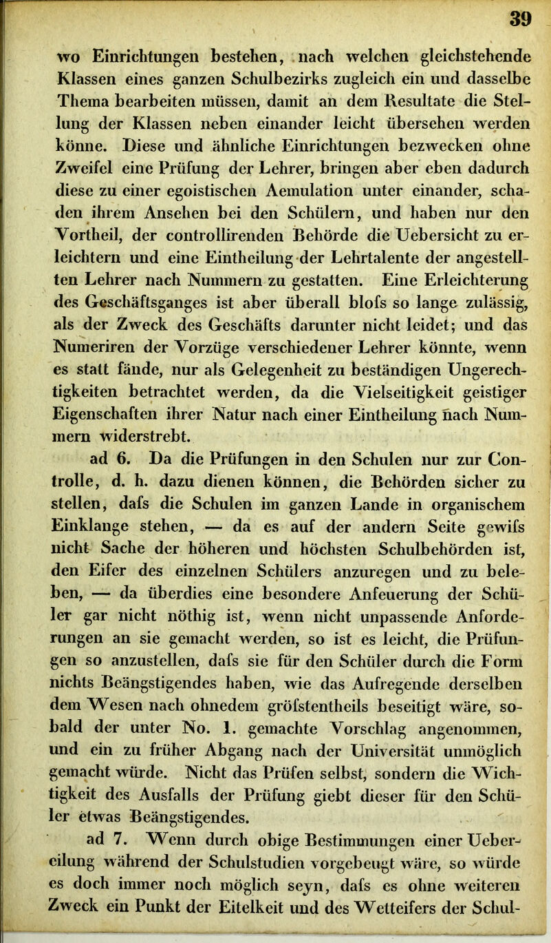 wo Einrichtungen bestehen, nach welchen gleichstehende Klassen eines ganzen Schulbezirks zugleich ein und dasselbe Thema bearbeiten müssen, damit an dem Resultate die Stel- lung der Klassen neben einander leicht übersehen werden könne. Diese und ähnliche Einrichtungen bezwecken ohne Zweifel eine Prüfung der Lehrer, bringen aber eben dadurch diese zu einer egoistischen Aemulation unter einander, scha- den ihrem Ansehen bei den Schülern, und haben nur den Yortheil, der controllirenden Behörde die Uebersieht zu er- leichtern und eine Eintheilung der Lehrtalente der angestell- ten Lehrer nach Nummern zu gestatten. Eine Erleichterung des Geschäftsganges ist aber überall blofs so lange zulässig, als der Zweck des Geschäfts darunter nicht leidet; und das Numeriren der Vorzüge verschiedener Lehrer könnte, wenn es statt fände, nur als Gelegenheit zu beständigen Ungerech- tigkeiten betrachtet werden, da die Vielseitigkeit geistiger Eigenschaften ihrer Natur nach einer Eintheilung nach Num- mern widerstrebt. ad 6. Da die Prüfungen in den Schulen nur zur Con- trolle, d. h. dazu dienen können, die Behörden sicher zu stellen, dafs die Schulen im ganzen Lande in organischem Einklänge stehen, — da es auf der andern Seite gewifs nicht Sache der höheren und höchsten Schulbehörden ist, den Eifer des einzelnen Schülers anzuregen und zu bele- ben, — da überdies eine besondere Anfeuerung der Schü- ler gar nicht nöthig ist, wenn nicht unpassende Anforde- rungen an sie gemacht werden, so ist es leicht, die Prüfun- gen so anzustellen, dafs sie für den Schüler durch die Form nichts Beängstigendes haben, wie das Aufregende derselben dem Wesen nach ohnedem gröfstentheils beseitigt wäre, so- bald der unter No. 1. gemachte Vorschlag angenommen, und ein zu früher Abgang nach der Universität unmöglich gemacht würde. Nicht das Prüfen selbst, sondern die Wich- tigkeit des Ausfalls der Prüfung giebt dieser für den Schü- ler etwas Beängstigendes. ad 7. Wenn durch obige Bestimmungen einer Ueber^ eilung während der Schulstudien vorgebeugt wäre, so würde es doch immer noch möglich sejn, dafs es ohne weiteren Zweck ein Punkt der Eitelkeit und des Wetteifers der Schul-