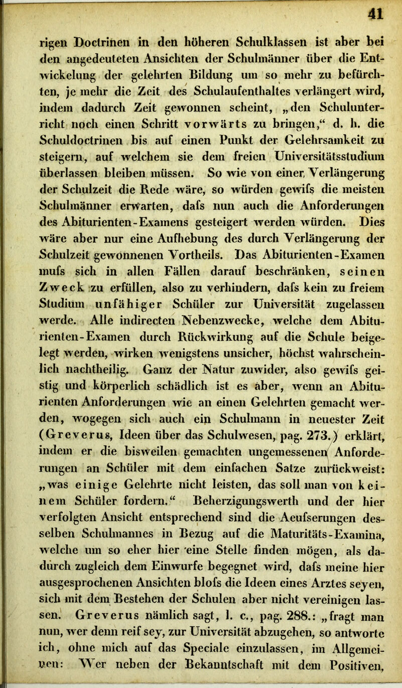 rigen Doctrinen in den höheren Schulklassen ist aber bei den angedeuteten Ansichten der Schulmänner über die Ent- wickelung der gelehrten Bildung um so mehr zu befürch- ten, je mehr die Zeit des Schulaufenthaltes verlängert wird, indem dadurch Zeit gewonnen scheint, „den Schulunter- richt noch einen Schritt vorwärts zu bringen,“ d. h. die Schuldoctrinen bis auf einen Punkt der Gelehrsamkeit zu steigern, auf welchem sie dem freien Universitätsstudiiun überlassen bleiben müssen. So wie von einer, Verlängerung der Schulzeit die Rede wäre, so würden gewifs die meisten Schulmänner erwarten, dafs nun auch die Anforderungen des Abiturienten-Examens gesteigert werden würden. Dies wäre aber nur eine Aufhebung des durch Verlängerung der Schulzeit gewonnenen Vortheils. Das Abiturienten-Examen mufs sich in allen Fällen darauf beschränken, seinen Zweck zu erfüllen, also zu verhindern, dafs kein zu freiem Studium unfähiger Schüler zur Universität zugelassen werde. Alle indirecten Nebenzwecke, welche dem Abitu- rienten-Examen durch Rückwirkung auf die Schule beige- legt werden, wirken wenigstens unsicher, höchst wahrschein- lich nachtheilig. Ganz der Natur zuwider, also gewifs gei- stig und körperlich schädlich ist es aber, wenn an Abitu- rienten Anforderungen wie an einen Gelehrten gemacht wer- den, wogegen sich auch ein Schulmann in neuester Zeit (Greverus, Ideen über das Schulwesen, pag. 273.X erklärt, indem er die bisweilen gemachten ungemessenen Anforde- rungen an Schüler mit dem einfachen Satze zurück weist: „was einige Gelehrte nicht leisten, das soll man von kei- nem Schüler fordern.“ Beherzigungswerth und der hier verfolgten Ansicht entsprechend sind die Aeufserungen des- selben Schulmannes in Bezug auf die Maturitäts-Examina, welche um so eher hier eine Stelle finden mögen, als da- durch zugleich dem Ein würfe begegnet wird, dafs meine hier ausgesprochenen Ansichten blofs die Ideen eines Arztes seyen, sich mit dem Bestehen der Schulen aber nicht vereinigen las- sen. Greverus nämlich sagt, 1. c., pag. 288.: „fragt man nun, wer denn reif sey, zur Universität abzugehen, so antworte ich, ohne mich auf das Speciale einzulassen, im Allgemei- nen: Wer neben der Bekanntschaft mit dem Positiven,