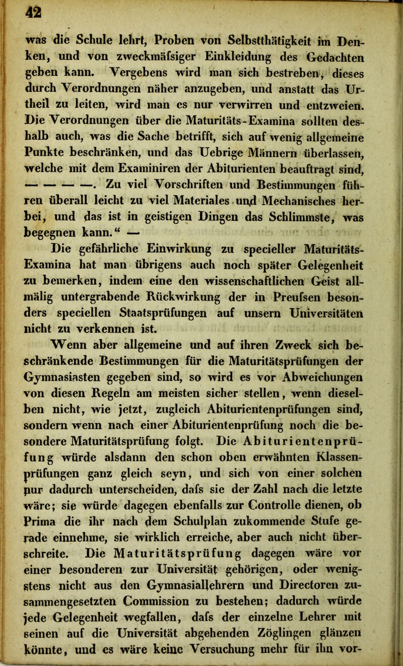 was die Schule lehrt, Proben von Selbstthätigkeit im Den- ken, und von zweckmäfsiger Einkleidung des Gedachten geben kann. Vergebens wird man sich bestreben, dieses durch Verordnungen näher anzugeben, und anstatt das Ur- theil zu leiten, wird man es nur verwirren und entzweien. Die Verordnungen über die Maturitäts-Examina sollten des- halb auch, was die Sache betrifft, sich auf wenig allgemeine Punkte beschränken, und das Uebrige Männern überlassen, welche mit dem Examiniren der Abiturienten beauftragt sind, . Zu viel Vorschriften und Bestimmungen füh- ren überall leicht zu viel Materiales und Mechanisches her- bei, und das ist in geistigen Dingen das Schlimmste, was begegnen kann.“ — Die gefährliche Einwirkung zu specieller Maturitäts- Examina hat man übrigens auch noch später Gelegenheit zu bemerken, indem eine den wissenschaftlichen Geist all- mälig untergrabende Rückwirkung der in Preufsen beson- ders speciellen Staatsprüfungen auf unsern Universitäten nicht zu verkennen ist. Wenn aber allgemeine und auf ihren Zweck sich be- schränkende Bestimmungen für die Maturitätsprüfungen der Gymnasiasten gegeben sind, so wird es vor Abweichungen von diesen Regeln am meisten sicher stellen, wenn diesel- ben nicht, wie jetzt, zugleich Abiturientenprüfungen sind, sondern wenn nach einer Abiturientenprüfung noch die be- sondere Maturitätsprüfung folgt. Die Abiturientenprü- fung würde alsdann den schon oben erwähnten Klassen- prüfungen ganz gleich seyn, und sich von einer solchen pur dadurch unterscheiden, dafs sie der Zahl nach die letzte wäre; sie würde dagegen ebenfalls zur Controlle dienen, ob Prima die ihr nach dem Schulplan zukommende Stufe ge- rade einnehme, sie wirklich erreiche, aber auch nicht über- schreite. Die Maturitätsprüfung dagegen wäre vor einer besonderen zur Universität gehörigen, oder wenig- stens nicht aus den Gymnasiallehrern und Directoren zu- sammengesetzten Commission zu bestehen; dadurch würde jede Gelegenheit wegfallen, dafs der einzelne Lehrer mit seinen auf die Universität abgehenden Zöglingen glänzen könnte, und es wäre keine Versuchung mehr für ihn vor-