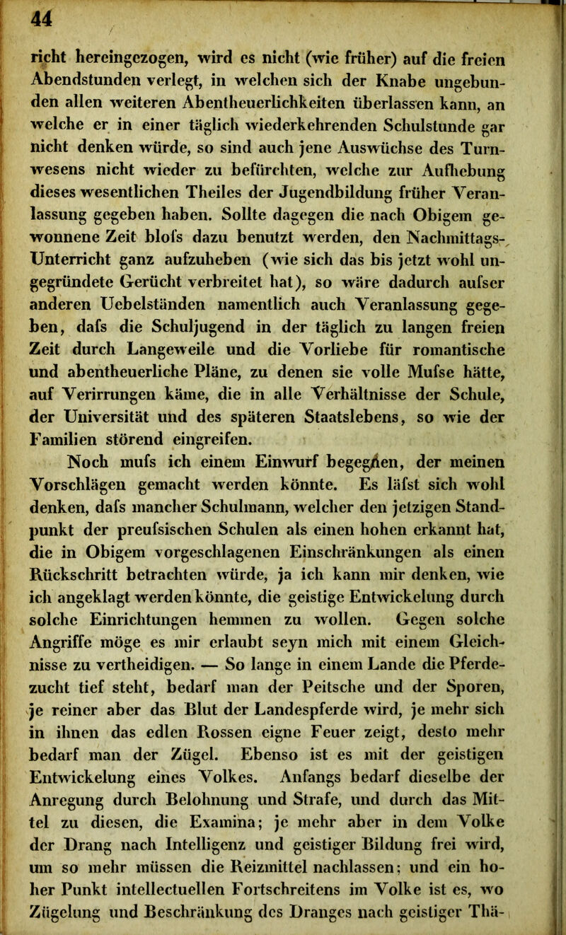 rieht hereingezogen, wird es nicht (wie früher) auf die freien Abendstunden verlegt, in welchen sich der Knabe ungebun- den allen weiteren Abentheuerlichkeiten überlassen kann, an welche er in einer täglich wiederkehrenden Schulstunde gar nicht denken würde, so sind auch jene Auswüchse des Turn- wesens nicht wieder zu befürchten, welche zur Aufhebung dieses wesentlichen Theiles der Jugendbildung früher Veran- lassung gegeben haben. Sollte dagegen die nach Obigem ge- wonnene Zeit blol’s dazu benutzt werden, den Nachmittags- Unterricht ganz aufzuheben (wie sich das bis jetzt wohl un- gegründete Gerücht verbreitet hat), so wäre dadurch aufser anderen Uebelständen namentlich auch Veranlassung gege- Iben, dafs die Schuljugend in der täglich zu langen freien Zeit durch Langeweile und die Vorliebe für romantische und abentheuerliche Pläne, zu denen sie volle Mufse hätte, auf Verirrungen käme, die in alle Verhältnisse der Schule, der Universität und des späteren Staatslebens, so wie der Familien störend eingreifen. Noch mufs ich einem Einwurf begegnen, der meinen Vorschlägen gemacht werden könnte. Es läfst sich wohl denken, dafs mancher Schulmann, welcher den jetzigen Stand- punkt der preufsischen Schulen als einen hohen erkannt hat, die in Obigem vorgeschlagenen Einschränkungen als einen Rückschritt betrachten würde, ja ich kann mir denken, wie ich angeklagt werden könnte, die geistige Entwickelung durch solche Einrichtungen hemmen zu wollen. Gegen solche Angriffe möge es mir erlaubt seyn mich mit einem Gleich- nisse zu vertheidigen. — So lange in einem Lande die Pferde- zucht tief steht, bedarf man der Peitsche und der Sporen, je reiner aber das Blut der Landespferde wird, je mehr sich in ihnen das edlen Rossen eigne Feuer zeigt, desto mehr bedarf man der Zügel. Ebenso ist es mit der geistigen Entwickelung eines Volkes. Anfangs bedarf dieselbe der Anregung durch Belohnung und Strafe, und durch das Mit- tel zu diesen, die Examina; je mehr aber in dem Volke der Drang nach Intelligenz und geistiger Bildung frei wird, um so mehr müssen die Reizmittel nachlassen; und ein ho- her Punkt intellectuellen Fortschreitens im Volke ist es, wo Zügelung und Beschränkung des Dranges nach geistiger Thä-