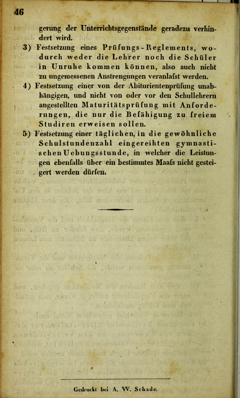 gerung der Unterrichtsgegenstände geradezu verhin- dert wird. 3) Festsetzung eines Prüfungs - Reglements, wo- durch weder die Lehrer noch die Schüler in Unruhe kommen können, also auch nicht zu ungemessenen Anstrengungen veranlafst werden. 4) Festsetzung einer von der Abiturientenprüfung unab- hängigen, und nicht von oder vor den Schullehrern angestellten Maturitätsprüfung mit Anforde- rungen, die nur die Befähigung zu freiem Studiren erweisen sollen. 5) Festsetzung einer täglichen, in die gewöhnliche Schulstundenzahl eingereihten gymnasti- schen Uebungsstunde, in welcher die Leistun- gen ebenfalls über ein bestimmtes Maafs nicht gestei- gert werden dürfen. ../v. j .;>• • •}:• . ■ ■ ' • ’ 'i'ty *< *•», 4 Gedruckt bei A. W. Schade.