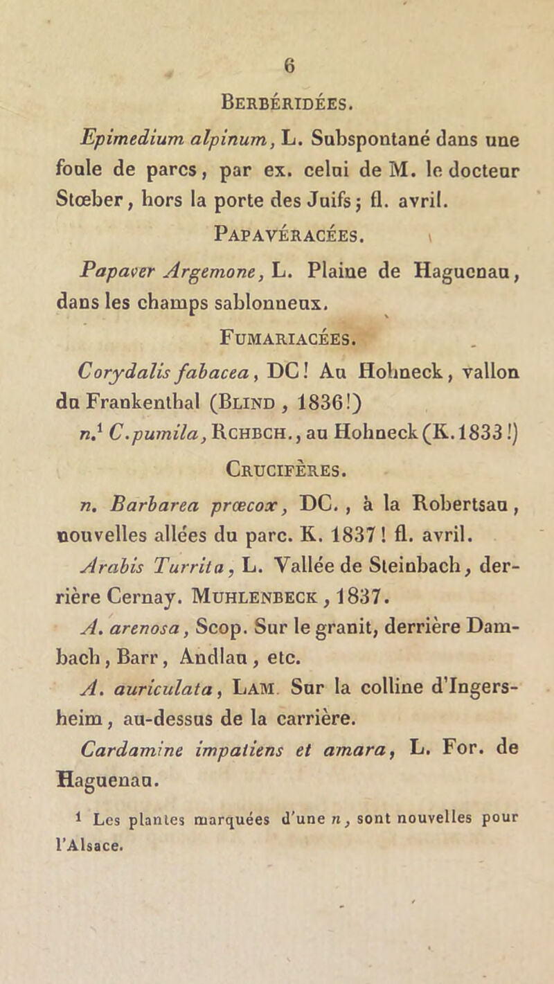 Berbéridées. Epimedium alpinum, L. Subspoiitané dans une foale de parcs, par ex. celai de M. le doctear Slœber, hors la porte des Juifs; fl. avril. Papavéracées. > Papaver Argemone,\j. Plaine de Hagucnaa, dans les champs sablonneux. Fumariacées. Corydalis fahacea, DC ! Au Hobneck, vallon du Frankenlhal (Blind , 1836!) n.^ C.pumila, RcHBCH., au Hobneck (K.1833 !) Crucifères. n. Barbarea prœcox, DC. , à la Robertsau, nouvelles allées du parc. K. 1837 ! fl. avril. Arabis Turrita, L. Vallée de Sleinbach, der- rière Cernay. Muhlenbeck , 1837. A. arenosa, Scop. Sur le granit, derrière Dam- bacb, Barr, Andlan , etc. A. auriculata, Lam Sur la colline d’Ingers- heim, au-dessus de la carrière. Cardamine impatiens et amara, L. For. de Haguenau. ^ Les plantes marquées d’une n, sont nouvelles pour l’Alsace.