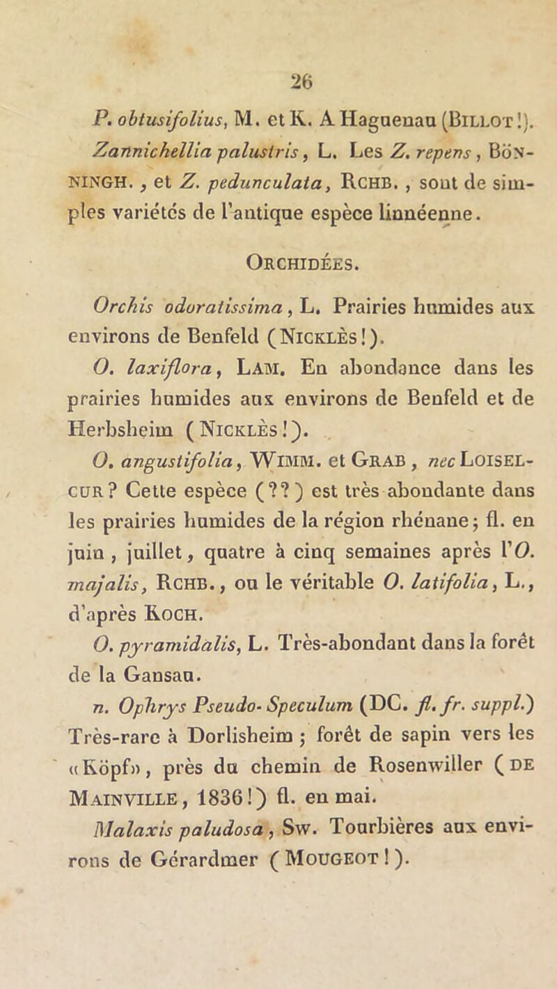 P. obtusifolius, M. et K. AHagaenaa (Billot!). Zanmchellia palustris, L. Les Z. repens, Bon- NINGH., et Z. pedunculata, Rchb. , sout de sim- ples variétés de l’antiqae espèce lionéeane. Orchidées. Orchis odoratissima, L. Prairies humides aux environs de Benfeld (NicklèsI). O. laxiflora, Lam. En abondance dans les prairies humides aux environs de Benfeld et de Herbsheim ( NicklÈs ! O. angustifolia, WlMM. et Grab , nechoiSEL- CüR? Cette espèce (??) est très abondante dans les prairies humides de la région rhénane j fl. en juin, juillet, quatre à cinq semaines après \'0. majalis, RcHB., ou le véritable O. latifoUa, L., d’après Roch. O. pyramidalis, L. Très-abondant dans la forêt de la Gansau. n. Oplirjs Pseudo- Spéculum (DC. fl. fr, suppl.') Très-rare à Dorlisheim ; forêt de sapin vers les «Ropf», près du chemin de Rosenwiller (de Mainville, 1836!) fl. en mai. Malaxis paludosa , Sw. Tourbières aux envi- rons de Gérardmer ( Mougeot 1 ).