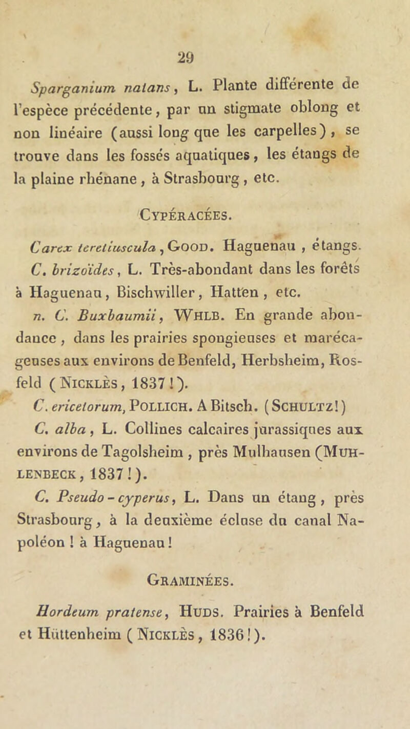 Sparganium nalans, L. Plante différente de l’espèce précédente, par nn stigmate oblong et non linéaire ( aussi long qne les carpelles), se trouve dans les fossés aquatiques, les étangs de la plaine rhénane , à Strasbourg , etc. Cypéracées. Carex lereliuscula ■jCrOO'D, Haguenau , étangs. C. brizoïdes, L. Très-abondant dans les forêts à Haguenau, Bischwiller, Hatt'en , etc. 72. C. Buxhaumii, Whlb. En grande abon- dance , dans les prairies spongieuses et maréca- geuses aux environs deBenfeld, Herbsheim, Ros- feld (Nicklès, 18371). C. ericelorum, POLLICH. A Bitsch. ( ScHULTz! ) C, alba , L. Collines calcaires jurassiques aux environs de Tagolsheim , près Mulbausen (Muh- lejNbeck, 18371). C. Pseudo - cyperus, L. Dans un étang, près Strasbourg, à la deuxième éclose du canal Na- poléon ! à Haguenau1 Graminées. Hordeum praiense, HuDS. Prairies à Benfeld et Huttenheim ( Nicklès , 1836 ! ).