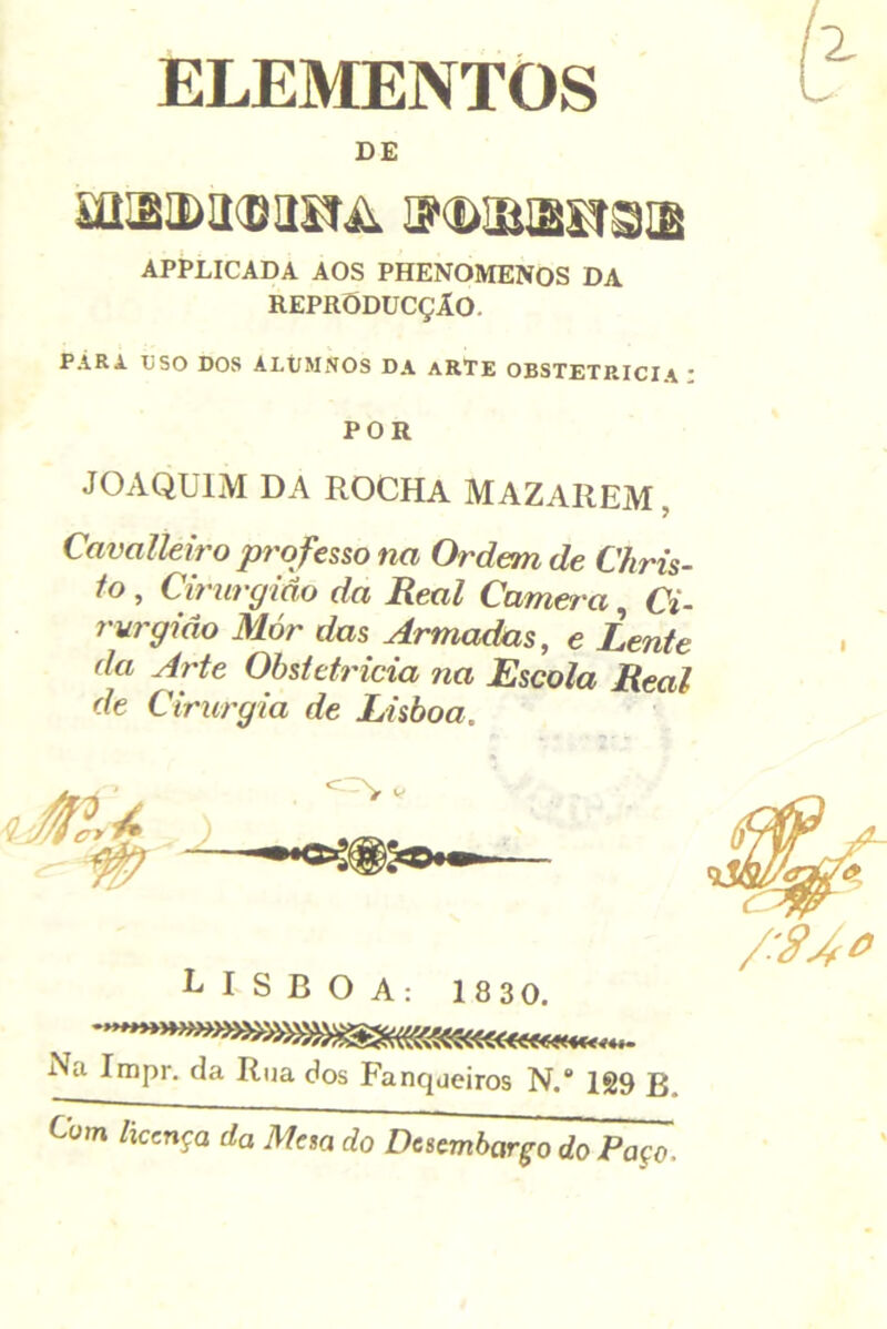 ELEMENTOS DE APPLICADA AOS PHENOMENOS DA REPRODUCÇÂO. PÁRA liSO DOS ALt/MiVOS DA aRTE OBSTETRÍCIA : POR JOAQUIM DA ROCHA MAZAREM, Cavalleiro professo na Ordem de Chris- to , Cirurgião da Real Camera, Ci- rurgião Mór das Armadas, e Lente da Arte Obstetrícia na Escola Real de Cirurgia de Lisboa. LISBOA: 183 0. Na Impr. da Rua dos Fanqueiros N.® 1S9 B Com /iccnça da Me%a do Desembargo do Paço.
