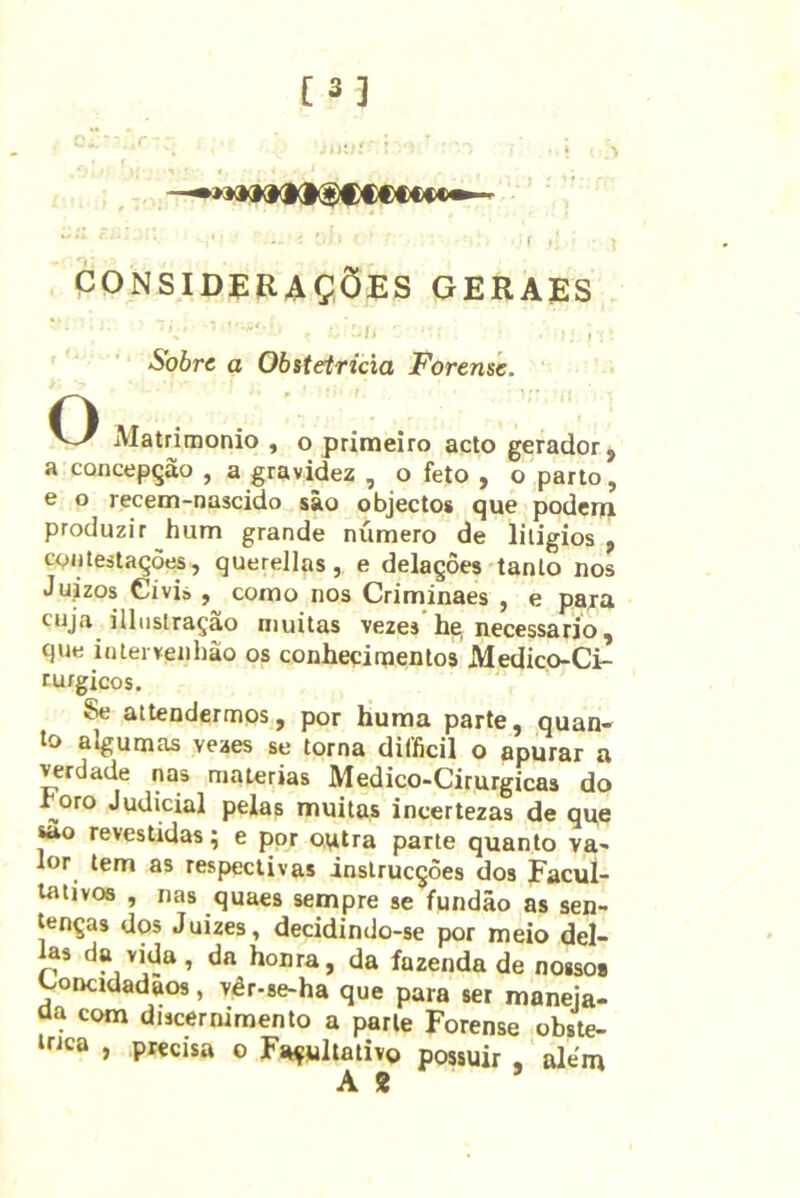 [3] *'■' í »• CONSIDERAÇÕES GERAES , , Sobre a Obitetricia Forense. O iVIatrimonio , o primeiro acto gerador y a concepção , a gravidez , o feto y o parto, e o recem-nascido sâo objectos que poderii produzir hum grande número de liligios , contestações, querellas, e delações tanto nos Juizos Civis , como nos Criminaes , e para cuja illnstração muitas vezes he, necessário, que intervenhão os conhecimentos Medico-Ci- rufgicos. Se attendermos, por huma parte, quan- to algumas veaes se torna difficil o apurar a verdade nas matérias Medico-Cirurgicas do roro Judicial pelas muitas incertezas de qqe sao revestidas; e por oatra parte quanto va- lor tem as respectivas inslrucções dos Facul- tativos , nas quaes sempre se fundão as sen- tenças dos Juizes, decidindo-se por meio del- Jas da vida, da honra, da fazenda de nossos Concidadãos, vêr-se-ha que para ser maneja- aa com discernimento a parle Forense obste- irjca , precisa o Facultativo possuir , alem A 2