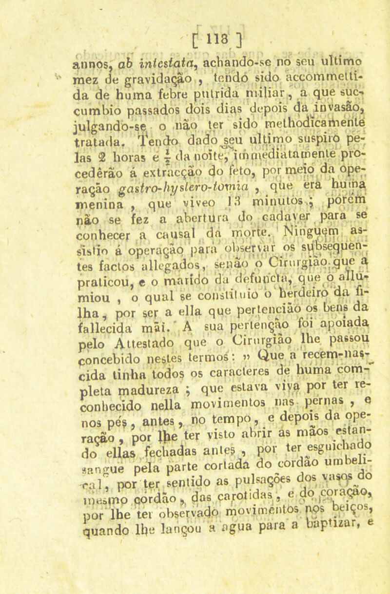 [118] annos, ab intcstata, achando-se no seu ultimo raez de gravidação j tehdó sido accoiumeltí- da de huma febre pulrida niiliar, a que suc-. cumbio passados dois dias çiepois da^invasâo, julgando-se o nâp ter sido rnelhodicartierilé tratada. l'erido dado jeu ultimo suspiro pe- las 2 horas é i da noÍte,'’iinruedialnmenle pro- cedêrão á extr*acção do feto, por me|o da ope- ração gastro-hyslcro-toxnia , qúe erã huina nienina , que yiveo 13 minutòs,^ pórcm uào se fez a abertura do cadaver para se conhecer a causal dá morte. NirigU(|m as- sistio á operação |)ara olisepvar os spbsequea- tes factos allcgados, senão o Ciriirgiãq;gue a praticou, e o marido da defuncla, que^p allu- miou , o qual se consliluiü b herdeiro aa fi- lha, por ser a ella que perlencião os bens da fallecida mãi. A sua perlenção foi apoiada pelo Atlesiado que o Cirurgião lhe passou concebido nestes termos : « Que a recem-nas-^ cida linha lodos os caracteres de huma com- pleta madureza ; que eslava viya por ter re- conhecido nella movimentos nas pernas , e nos pes , anles, no tempo, e depois da ope- ração , por lhe ter visto abrir às maos estan- do ellas fechadas anleg , por ter esguichado ap.n-Tue pela parte cortada do cordao «mbeh- ral, por ter sentido as pulsações dos \a»qs^do imísino çjordão ^ dos por lhe ter observado movimentos nos beiços, quando lhe lançou a agua para a baptizar, e