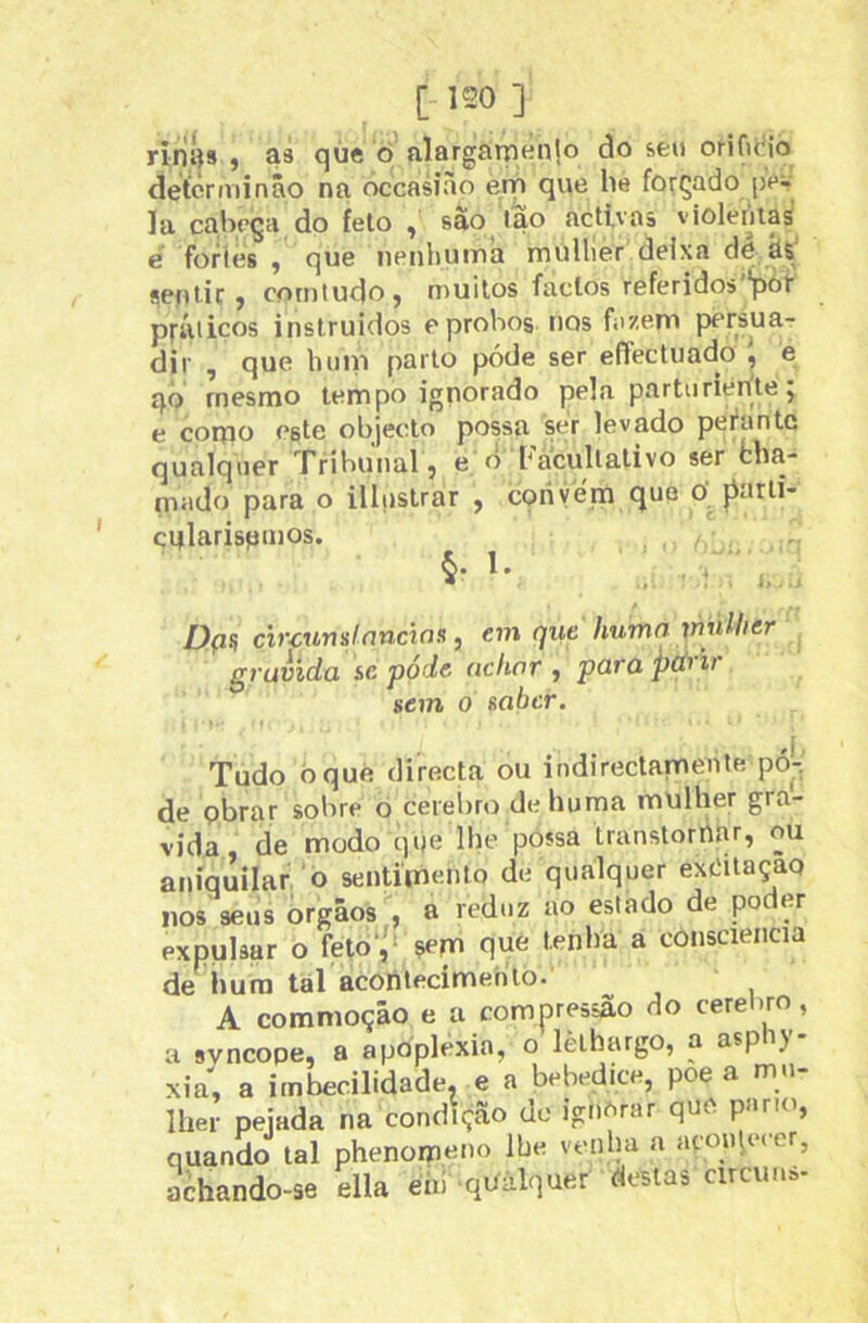 ririí)» , as qúe ò’ alargatneiilo do sen oHfuMo detérminâo na óccasiào em que be forçado pev la cabeça do feto , sao tao activas violentas e fories , que nenhuma müllier deixa do hs' sentir, comtudo, muitos factos referidos'*pói- práticos instruídos e probos nos fazem pfTsuar dir , que huni parto póde ser eíTectuado , e qò rnesmo tempo ignorado pela parturiente j e corqo este objecto possa ser levado perante qualquer Tribunal, e o bacullativo ser cha- nuido para o illnstrar , cqriyern que O jiarti- cirlarispinos. , ‘ i, . Dçin árcumlnncws, em qut humn \milber gravida sc póde uchor , para pdi ii sem 0 saber. Tudo óqué directa ou indirectamenle pó^-^' de pbrar sobre õ cereÍ)ro dehuma mulher gra- vida, de modo qije lhe possa transtorrtar, ou aniquilar o sentimento de qualquer extíitaçao nos seus orgâos , a reduz ao estado de poder expulsar o fetò‘'‘ sepa que tenha a consciência de^hura tal acontecimento. A commoção e a compressão do ceretiro, a svncope, a apoplexia, o lèthargo, a aspi) xia, a imbecilidade, e a bebedice, poe a mu lher pejada na condição dc igii^rar quo pano, quando tal phenomeno lhe venha a aroiqecer, achando-se ella ehi qUàlquer destas circuu»-