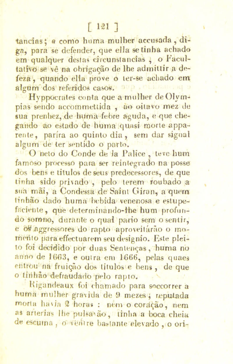 tandfls; « como hnma mulher accnsafla , di- ga, para se defender, que ella se tinha achado em qualquer destas circunstancias , o hacul- tatÍTo se vê na obrigaqâo de lhe admiuir a de- íeza, quando ella prove o ler-se achado em algum'dos referidos casos. Hyppocrates conta que a mulher deOlyrn- pias sendo accommettida , ao oiiavo mez de sua preiilrez, de huma fehre aguda, e que clie- gando ao estado de huma quasi morte appa- rente, parira ao quinlo dia, sem dar sigual algum de ter sentido o parto. O neto do Conde de la Palice , leve hum famoso processo para ser reintegrado na posse dos bens e liluios de seus predecessores, de que tinha sido privado , pelo terem roubado a sua mài, a Condessa de Sainl Giran, a quem tinhão dado huma bebida venenosa e estiipe- fnciente, que determinando-lhe hum profun- do somiuj, durante o qual parto sem o sentir, e oS nggressnres do rapto aproveitárão o mo- meiilü para effectuarem seu designio. Este plei- to foi decidido por duas SenleiK^as, huma no anuo de Uít)3, e outra eni 16H6, pelas quaes entrou na fruiçTio dos litulos e bens , de que o linhâo'defraudado pelo rapto. Kigandeaux foi (hamado para soecorrer a buma mulher gravida de 9 mezes; reputada morta havia 2 hora» ; nem ocoraçào, nem as artérias lhe puisanwj, tinha a boca cheia de escuma , o vé/iire baylnnie elevado , o ori-