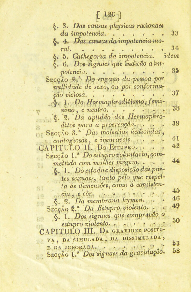 3. Das causas physicas racionae* da impotência. ...... 33 4. Das causas da impotência mo- ral 3-t §. 5. Cathegoria da impotência. idem §. 6. Dos signacs ijue indkâo a im- potência 34 Secçàq Do engano da pessoa por nnllidndc de sexo, ou por conforma- ção viciosa 37 J. Do' HermaphrQditismo^femi- ^ nino, e neutro. . . . . • , 38 §, ’5. üa aptidão dos Hermaphro- ; ditos para a procrcctçâo.. ... 39 : SbcçÀo .3.* Pas moléstias hcdioyfdas, contagiosas, e incuráveis. ' CAPITULO II. Po EstopÍço. . . . 42 Secção Í.® Do estupro voluntário, cpm- mettido com mulher virgem. ... 44 §. I. Do espado e dispofição das par- tes scxuaes, tanto pelo que respei- ta ás dimensões, como á consiften- cifi, e côr. , . - • • / Ç. $. Da membrana liymen. ■■. . 4b St:cçÃQ Do Estupro violento. . . 4? §. 1. Dos sisnaes que compri^vão o , estupro violento. . • » * . j . CAEITULQ III. Da gravidez positi- va , DA SIMULADA, DA DISSIMULADA? E da ignorada *>’-•’ AS ^ SbcçÀo 1> Dos signaes da gravidaçao. »»