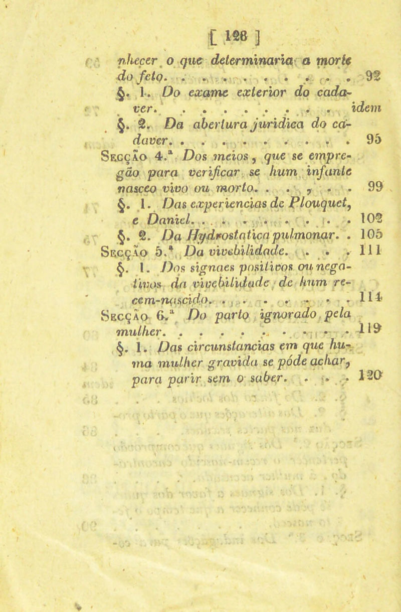 nheçer^ o que delerminarui- a rnorie do feÍQ— . • • .. f . 92 l. Do exame exterior do cada- ver. . . . . . . . idem 2r Da abertura jurídica do ca- daver. ^ . 95 Secção 4.“^ Dos meios ^ que se empre- gão para verificar^ se hum^,infante nasceo vivo ou morto. . . , . . 99 §. 1. Das experiencias de Plouquet^ e Danzel. . . . . ^y.. ; . . j. . 105 §. 2. Da Hpdvostaúcapulmonar. . 105 SecçÃo b.*^^Da viüübilidade. • • .111 l. J)os stgnaes pnsiUoos ou nega- tivos dn vivehiUdtxde ■ de hum re- cem-nçisctdo. .j,.. . .. - • .114 Secção 6/. Do parto ignorado.pela mulher. .... • ni §. i. Dos circunstancias em que hu-\. ma mulher gravida se póde achar^ para parir sem O' saber. . >:• . • 12d