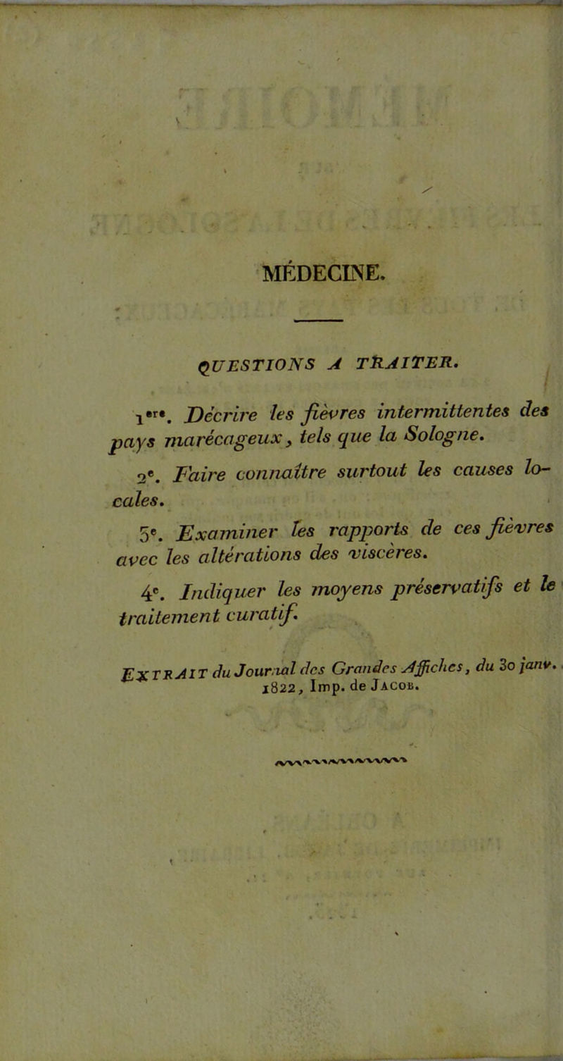 MÉDECINE. — QUESTIONS a traiter. i,r*. Décrire les fièvres intermittentes des pays marécageux, tels que la Sologne. 2e. Faire connaître surtout les causes lo- cales. 5e. Examiner les rapports cle ces fièvres avec les alterations des viscères. 4e. Indiquer les moyens préservatifs et le traitement curatif. du Journal des Grandes Affiches, du 3o janv. 1822, lmp. de Jacob.