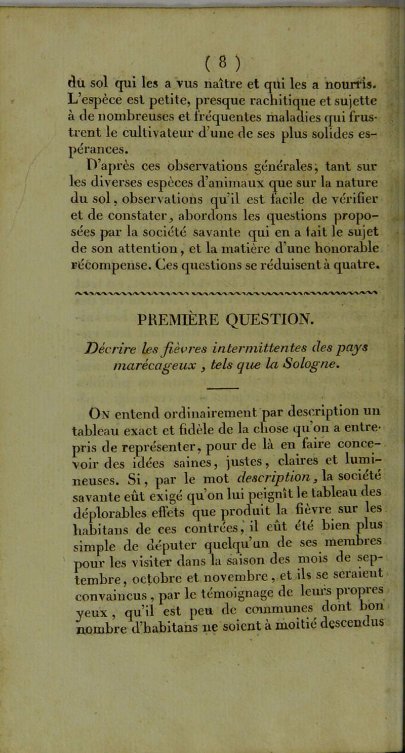 dû sol qui les a vus naître et qui les a nourris. L’espèce est petite, presque rachitique et sujette à de nombreuses et fréquentes maladies qui frus- trent le cultivateur d’une de ses plus solides es- pérances. D’après ces observations générales; tant sur les diverses espèces d’animaux que sur la nature du sol, observations qu il est facile de vérifier et de constater, abordons les questions propo- sées par la société savante qui en a tait le sujet de son attention, et la matière d’une honorable récompense. Ces questions se réduisent à quatre. PREMIÈRE QUESTION. Décrire les fièvres intermittentes des pays marécageux , tels que la Sologne. On entend ordinairement par description un tableau exact et fidèle de la chose qu on a entre- pris de représenter, pour de la en faire conce- voir des idées saines, justes, claires et lumi- neuses. Si, par le mot description, la société savante eût exigé qu’on lui peignît le tableau des déplorables effets que produit la fièvre sur les habitans de ces contrées, il eût été bien plus simple de députer quelqu’un de ses membres pour les visiter dans la saison des mois de sep- tembre, octobre et novembre , et ils se seraient convaincus, par le témoignage de leurs propres yeux , qu’il est peu de communes dont bon nombre d’habitans ne soient à moitié descendus