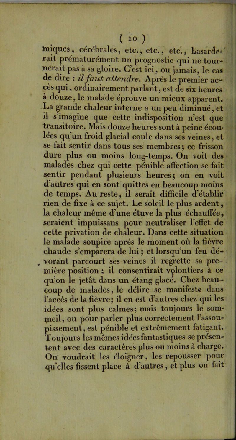 ( 1° ) Iniques, cérébrales, etc., etc., etc., hasarde-' rait prématurément un prognostic qui ne tour- nerait pas a sa gloire. C’est ici, ou jamais, le cas de dire : il faut attendre. Après le premier ac-* cès qui, ordinairement parlant, est de six heures à douze, le malade éprouve un mieux apparent. La grande chaleur interne a un peu diminué, et il s imagine que cette indisposition n’est que transitoire. Mais douze heures sont à peine écou- lées quun froid glacial coule dans ses veines, et se fait sentir dans tous ses membres ; ce frisson dure plus ou moins long-temps. On voit des malades chez qui cette pénible affection se fait sentir pendant plusieurs heures; on en voit d’autres qui en sont quittes en beaucoup moins de temps. Au reste, il serait difficile d’établir rien de fixe à ce sujet. Le soleil le plus ardent, la chaleur même d’une étuve la plus échauffée, seraient impuissans pour neutraliser l'effet de cette privation de chaleur. Dans cette situation le malade soupire après le moment où la fièvre chaude s’emparera de lui ; et lorsqu’un feu dé- # vorant parcourt ses veines il regrette sa pre- mière position ; il consentirait volontiers à ce qu’on le jetât dans un étang glace. Chez beau- coup de malades, le délire se manifeste dans l’accès de la fièvre; il en est d’autres chez qui les idées sont plus calmes; mais toujours le som- meil, ou pour parler plus correctement l’assou- pissement, est pénible et extrêmement fatigant. Toujours les mêmes idées fantastiques se présen- tent avec des caractères plus ou moins à charge. On voudrait les éloigner, les repousser pour qu elles fissent place à d’autres, et plus on fait