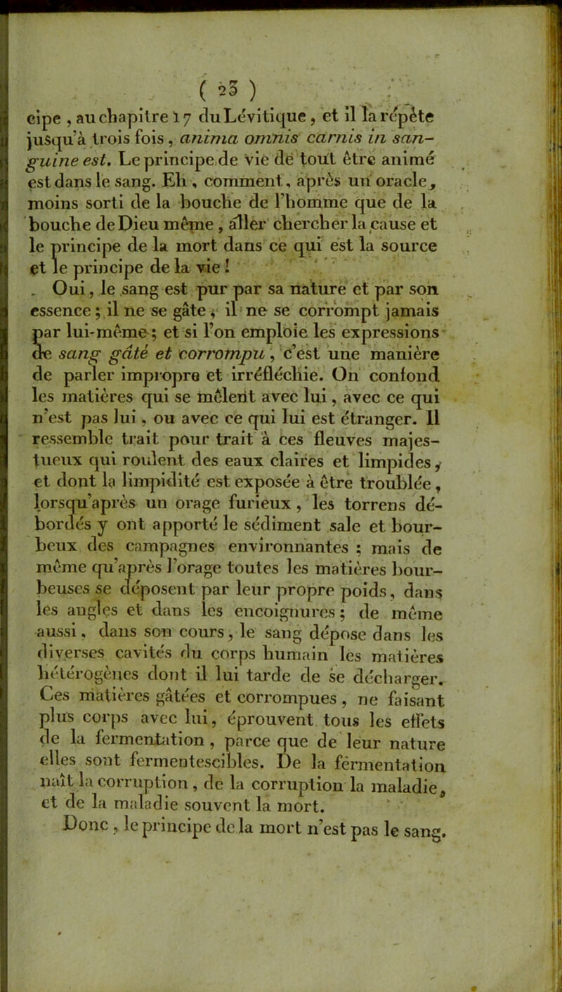 ( *5 ) ..... r eipe , au chapitre 17 duLévitique, et il la répète jusqu’à trois fois , anima omnis carnis in san- guine est. Le principe de Vie dé toril être animé est dans le sang. Eh , comment, après un oracle, moins sorti de la bouche de l’homme que de la bouche de Dieu même , aller chercher la cause et le principe de la mort dans ce qui est la source et le principe de la vie ! . Oui, le sang est pur par sa nature et par son essence ; il ne se gâte * il ne se corrompt jamais Sar lui-même ; et si l’on emploie les expressions e sang gâté et 'corrompu, c’est une manière de parler impropre et irréfléchie. On confond les matières qui se mêlent avec lui, avec ce qui n’est pas lui, ou avec ce qui lui est étranger. 11 ressemble trait pour trait à ces fleuves majes- tueux qui roulent des eaux claires et limpides y et dont la limpidité est exposée à être troublée, lorsqu après un orage furieux , les torrens dé- bordés y ont apporté le sédiment sale et bour- beux des campagnes environnantes ; mais de même qu’après Forage toutes les matières bour- beuses se déposent par leur propre poids, dans les augles et dans les encoignures; de même aussi, dans son cours, le sang dépose dans les diverses cavités du corps humain les matières hétérogènes dont il lui tarde de se décharger. Ces matières gâtées et corrompues , ne Fusant plus corps avec lui, éprouvent tous les effets de la fermentation , parce que de leur nature elles sont fermentescibles. De la fermentation naît la corruption , de la corruption la maladie, et de la maladie souvent la mort. Donc , le principe de la mort n’est pas le sang.