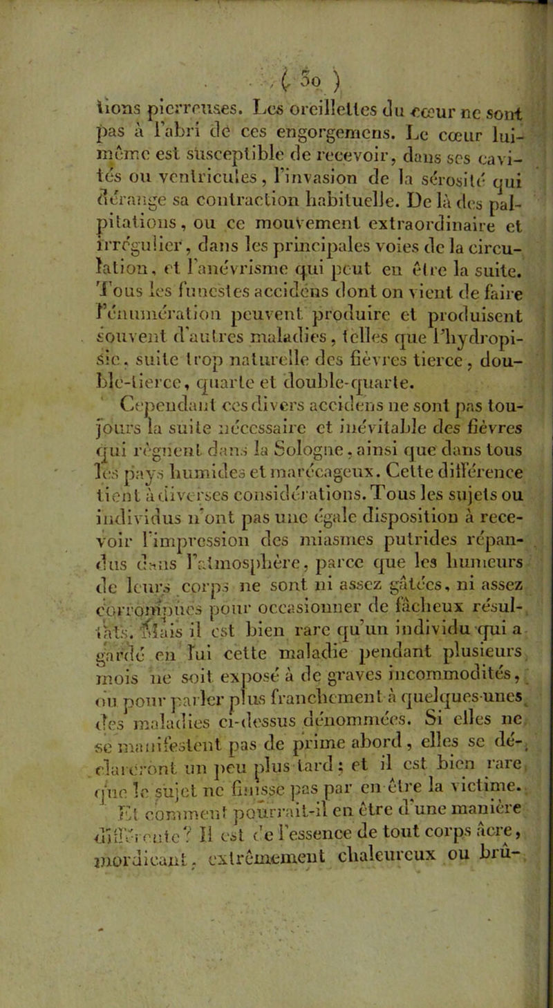 . . Ç 5o ) Tons pierreuses. Les oreillettes du cœur ne sont pas à l’abri dé ces en'gorgèmens. Le cœur lui- même est susceptible de recevoir, dans scs cavi- tés ou ventricules, l’invasion de la sérosité qui dérange sa contraction habituelle. De là des pal- pitations , ou ce mouvement extraordinaire et irrégulier, dans les principales voies de la circu- lation, et l’anévrisme qui peut eu être la suite. Tous les funestes accidéns dont on vient de faire rémunération peuvent produire et produisent souvent d’autres maladies, telles que l’hydropi- sic. suite trop naturelle des fièvres tierce, dou- ble-tierce, quarte et double-quarte. Cependant ces divers accidéns 11e sont pas tou- jours la suite nécessaire et inévitable des fièvres qui régnent dans la Sologne, ainsi que dans tous les pays humides et marécageux. Cette différence tient àtiivefses considérations.Tous les sujets ou individus n’ont pas une égale disposition à rece- voir l’impression des miasmes putrides répan- dus dans l’atmosphère, parce que les humeurs de leurs corps ne sont ni assez gâtées, ni assez corrontnnés pour occasionner de làcheux résul- tats. niais il est bien rare qu’un individu qui a gardé en lui eette maladie pendant plusieurs mois ne soit exposé à de graves incommodités, ou pour parler plus franchement à quelques-unes des maladies ci-dessus dénommées. Si elles ne se manifestent pas de prime abord, elles sc de-, dureront un peu plus tard; et il est bien rare nue le sujet ne finisse pas par en être la victime. Et comment pourrait-il en être d’une manière différente? Il est de l’essence de tout corps âcre, inordicant; extrêmement chaleureux ou biû-